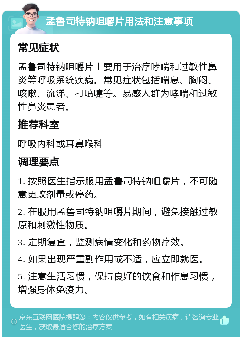 孟鲁司特钠咀嚼片用法和注意事项 常见症状 孟鲁司特钠咀嚼片主要用于治疗哮喘和过敏性鼻炎等呼吸系统疾病。常见症状包括喘息、胸闷、咳嗽、流涕、打喷嚏等。易感人群为哮喘和过敏性鼻炎患者。 推荐科室 呼吸内科或耳鼻喉科 调理要点 1. 按照医生指示服用孟鲁司特钠咀嚼片，不可随意更改剂量或停药。 2. 在服用孟鲁司特钠咀嚼片期间，避免接触过敏原和刺激性物质。 3. 定期复查，监测病情变化和药物疗效。 4. 如果出现严重副作用或不适，应立即就医。 5. 注意生活习惯，保持良好的饮食和作息习惯，增强身体免疫力。