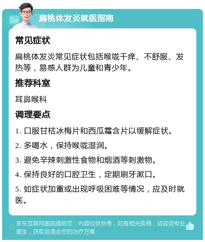 扁桃体发炎就医指南 常见症状 扁桃体发炎常见症状包括喉咙干痒、不舒服、发热等，易感人群为儿童和青少年。 推荐科室 耳鼻喉科 调理要点 1. 口服甘桔冰梅片和西瓜霜含片以缓解症状。 2. 多喝水，保持喉咙湿润。 3. 避免辛辣刺激性食物和烟酒等刺激物。 4. 保持良好的口腔卫生，定期刷牙漱口。 5. 如症状加重或出现呼吸困难等情况，应及时就医。