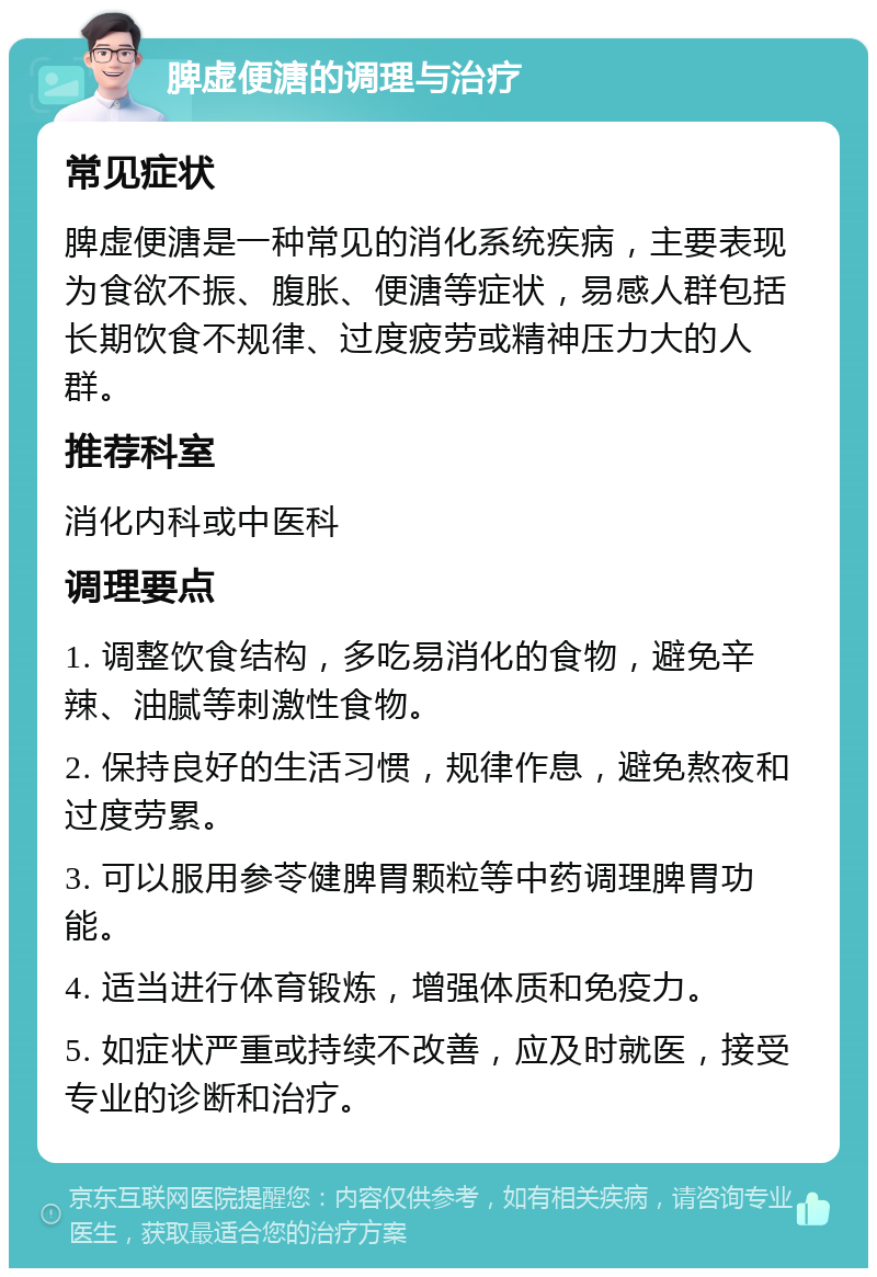 脾虚便溏的调理与治疗 常见症状 脾虚便溏是一种常见的消化系统疾病，主要表现为食欲不振、腹胀、便溏等症状，易感人群包括长期饮食不规律、过度疲劳或精神压力大的人群。 推荐科室 消化内科或中医科 调理要点 1. 调整饮食结构，多吃易消化的食物，避免辛辣、油腻等刺激性食物。 2. 保持良好的生活习惯，规律作息，避免熬夜和过度劳累。 3. 可以服用参苓健脾胃颗粒等中药调理脾胃功能。 4. 适当进行体育锻炼，增强体质和免疫力。 5. 如症状严重或持续不改善，应及时就医，接受专业的诊断和治疗。