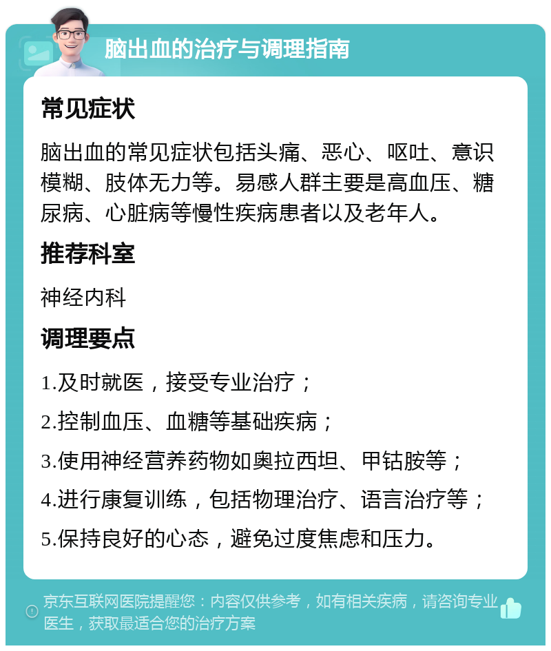 脑出血的治疗与调理指南 常见症状 脑出血的常见症状包括头痛、恶心、呕吐、意识模糊、肢体无力等。易感人群主要是高血压、糖尿病、心脏病等慢性疾病患者以及老年人。 推荐科室 神经内科 调理要点 1.及时就医，接受专业治疗； 2.控制血压、血糖等基础疾病； 3.使用神经营养药物如奥拉西坦、甲钴胺等； 4.进行康复训练，包括物理治疗、语言治疗等； 5.保持良好的心态，避免过度焦虑和压力。