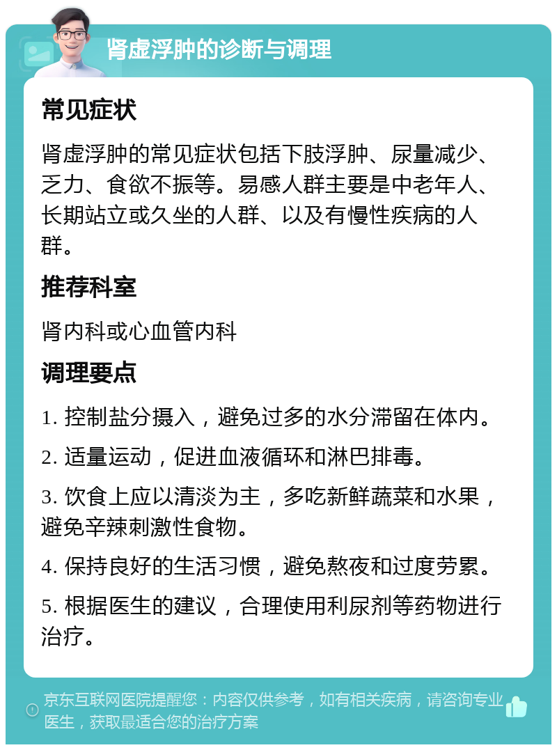 肾虚浮肿的诊断与调理 常见症状 肾虚浮肿的常见症状包括下肢浮肿、尿量减少、乏力、食欲不振等。易感人群主要是中老年人、长期站立或久坐的人群、以及有慢性疾病的人群。 推荐科室 肾内科或心血管内科 调理要点 1. 控制盐分摄入，避免过多的水分滞留在体内。 2. 适量运动，促进血液循环和淋巴排毒。 3. 饮食上应以清淡为主，多吃新鲜蔬菜和水果，避免辛辣刺激性食物。 4. 保持良好的生活习惯，避免熬夜和过度劳累。 5. 根据医生的建议，合理使用利尿剂等药物进行治疗。