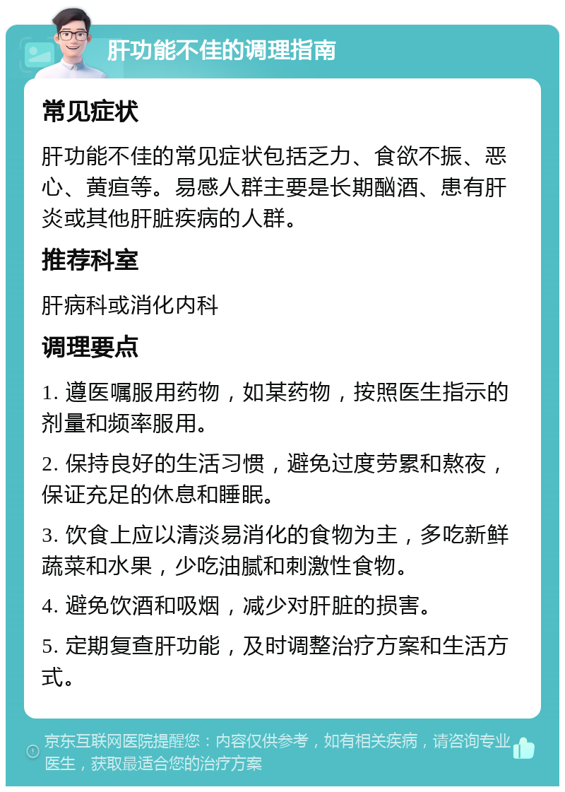 肝功能不佳的调理指南 常见症状 肝功能不佳的常见症状包括乏力、食欲不振、恶心、黄疸等。易感人群主要是长期酗酒、患有肝炎或其他肝脏疾病的人群。 推荐科室 肝病科或消化内科 调理要点 1. 遵医嘱服用药物，如某药物，按照医生指示的剂量和频率服用。 2. 保持良好的生活习惯，避免过度劳累和熬夜，保证充足的休息和睡眠。 3. 饮食上应以清淡易消化的食物为主，多吃新鲜蔬菜和水果，少吃油腻和刺激性食物。 4. 避免饮酒和吸烟，减少对肝脏的损害。 5. 定期复查肝功能，及时调整治疗方案和生活方式。