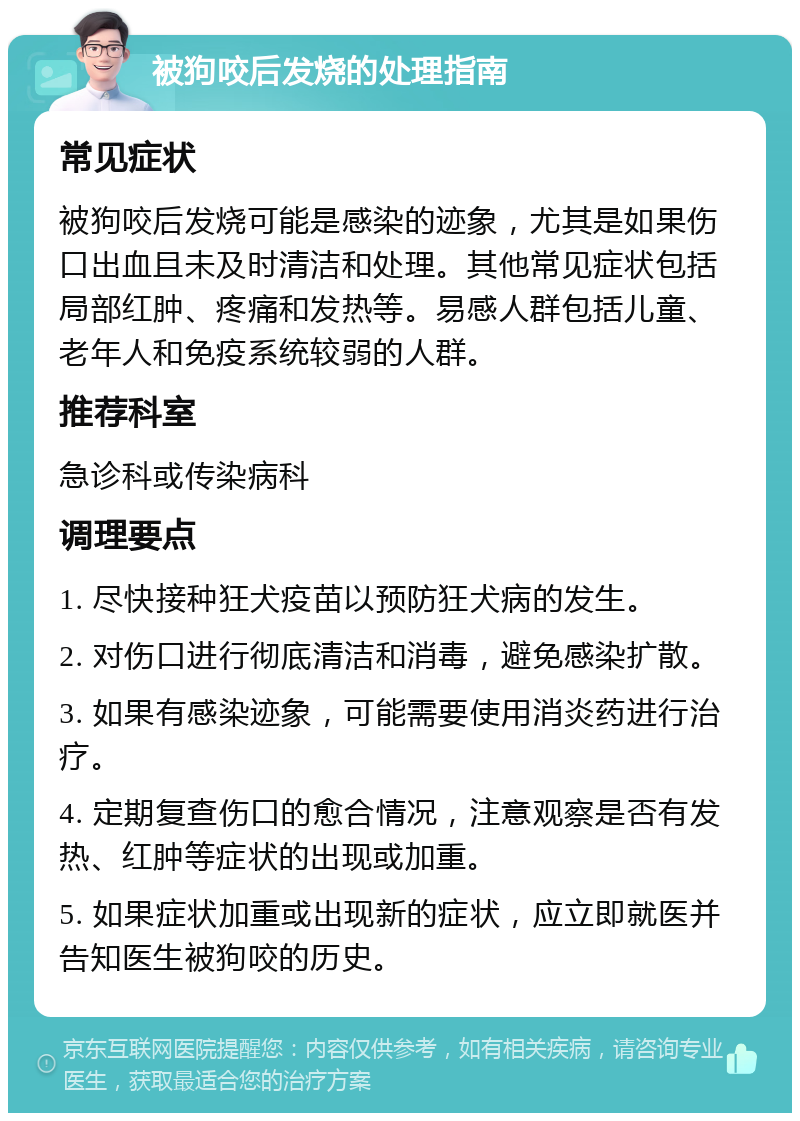 被狗咬后发烧的处理指南 常见症状 被狗咬后发烧可能是感染的迹象，尤其是如果伤口出血且未及时清洁和处理。其他常见症状包括局部红肿、疼痛和发热等。易感人群包括儿童、老年人和免疫系统较弱的人群。 推荐科室 急诊科或传染病科 调理要点 1. 尽快接种狂犬疫苗以预防狂犬病的发生。 2. 对伤口进行彻底清洁和消毒，避免感染扩散。 3. 如果有感染迹象，可能需要使用消炎药进行治疗。 4. 定期复查伤口的愈合情况，注意观察是否有发热、红肿等症状的出现或加重。 5. 如果症状加重或出现新的症状，应立即就医并告知医生被狗咬的历史。