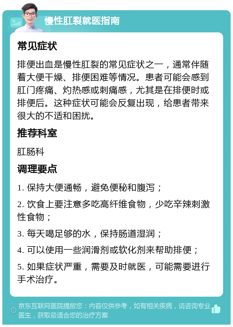 慢性肛裂就医指南 常见症状 排便出血是慢性肛裂的常见症状之一，通常伴随着大便干燥、排便困难等情况。患者可能会感到肛门疼痛、灼热感或刺痛感，尤其是在排便时或排便后。这种症状可能会反复出现，给患者带来很大的不适和困扰。 推荐科室 肛肠科 调理要点 1. 保持大便通畅，避免便秘和腹泻； 2. 饮食上要注意多吃高纤维食物，少吃辛辣刺激性食物； 3. 每天喝足够的水，保持肠道湿润； 4. 可以使用一些润滑剂或软化剂来帮助排便； 5. 如果症状严重，需要及时就医，可能需要进行手术治疗。