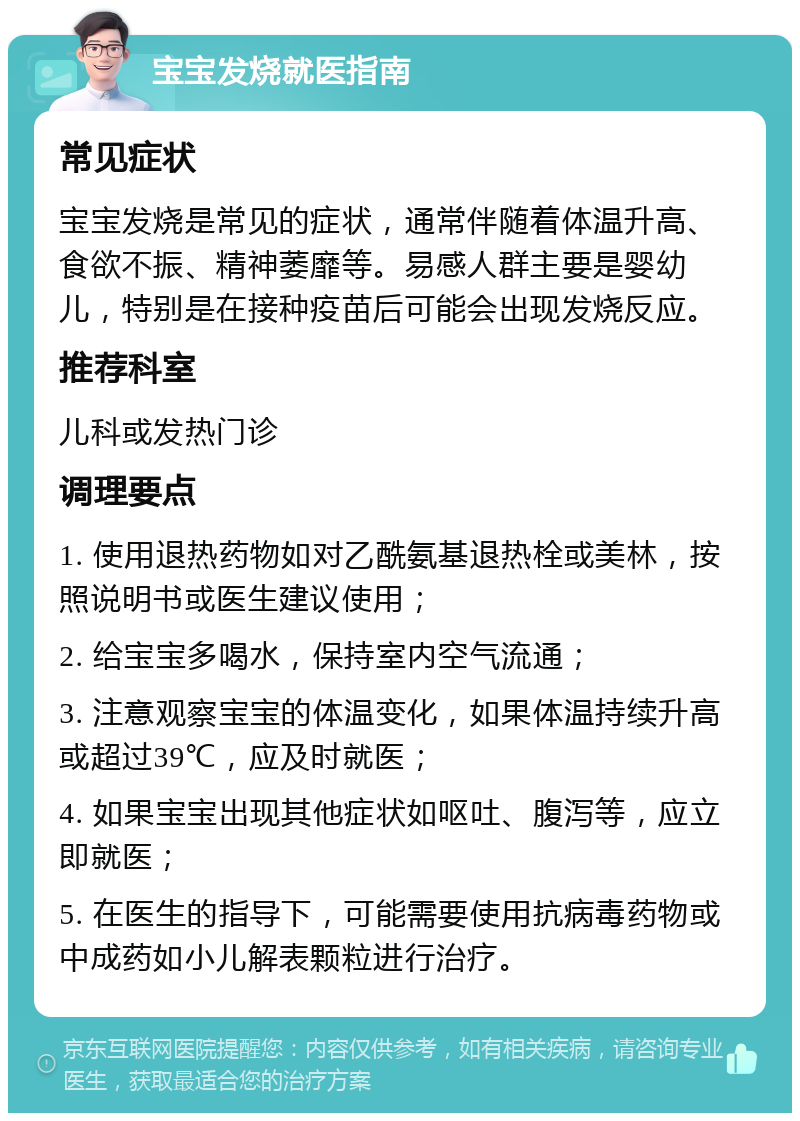 宝宝发烧就医指南 常见症状 宝宝发烧是常见的症状，通常伴随着体温升高、食欲不振、精神萎靡等。易感人群主要是婴幼儿，特别是在接种疫苗后可能会出现发烧反应。 推荐科室 儿科或发热门诊 调理要点 1. 使用退热药物如对乙酰氨基退热栓或美林，按照说明书或医生建议使用； 2. 给宝宝多喝水，保持室内空气流通； 3. 注意观察宝宝的体温变化，如果体温持续升高或超过39℃，应及时就医； 4. 如果宝宝出现其他症状如呕吐、腹泻等，应立即就医； 5. 在医生的指导下，可能需要使用抗病毒药物或中成药如小儿解表颗粒进行治疗。