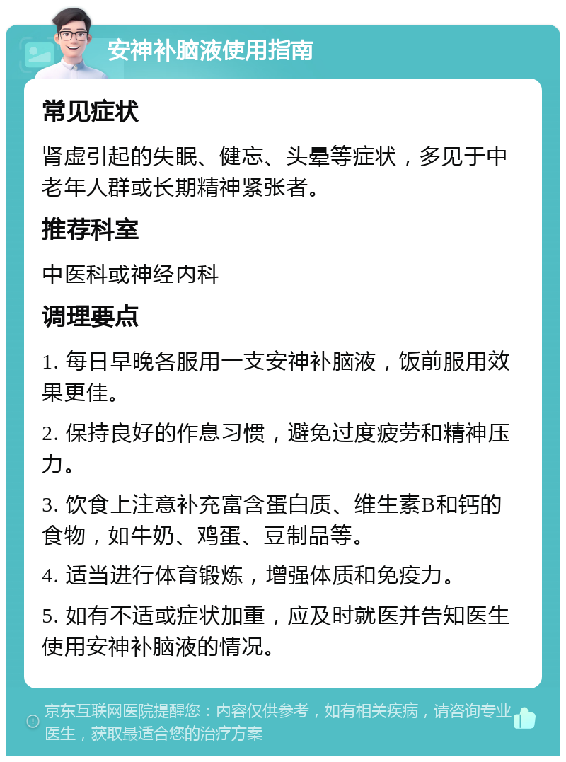 安神补脑液使用指南 常见症状 肾虚引起的失眠、健忘、头晕等症状，多见于中老年人群或长期精神紧张者。 推荐科室 中医科或神经内科 调理要点 1. 每日早晚各服用一支安神补脑液，饭前服用效果更佳。 2. 保持良好的作息习惯，避免过度疲劳和精神压力。 3. 饮食上注意补充富含蛋白质、维生素B和钙的食物，如牛奶、鸡蛋、豆制品等。 4. 适当进行体育锻炼，增强体质和免疫力。 5. 如有不适或症状加重，应及时就医并告知医生使用安神补脑液的情况。