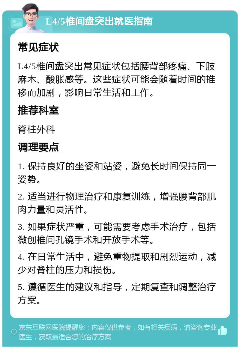 L4/5椎间盘突出就医指南 常见症状 L4/5椎间盘突出常见症状包括腰背部疼痛、下肢麻木、酸胀感等。这些症状可能会随着时间的推移而加剧，影响日常生活和工作。 推荐科室 脊柱外科 调理要点 1. 保持良好的坐姿和站姿，避免长时间保持同一姿势。 2. 适当进行物理治疗和康复训练，增强腰背部肌肉力量和灵活性。 3. 如果症状严重，可能需要考虑手术治疗，包括微创椎间孔镜手术和开放手术等。 4. 在日常生活中，避免重物提取和剧烈运动，减少对脊柱的压力和损伤。 5. 遵循医生的建议和指导，定期复查和调整治疗方案。