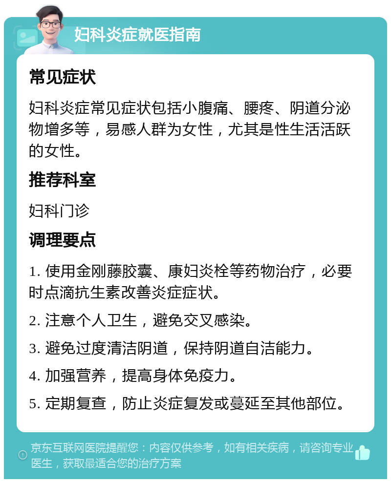 妇科炎症就医指南 常见症状 妇科炎症常见症状包括小腹痛、腰疼、阴道分泌物增多等，易感人群为女性，尤其是性生活活跃的女性。 推荐科室 妇科门诊 调理要点 1. 使用金刚藤胶囊、康妇炎栓等药物治疗，必要时点滴抗生素改善炎症症状。 2. 注意个人卫生，避免交叉感染。 3. 避免过度清洁阴道，保持阴道自洁能力。 4. 加强营养，提高身体免疫力。 5. 定期复查，防止炎症复发或蔓延至其他部位。