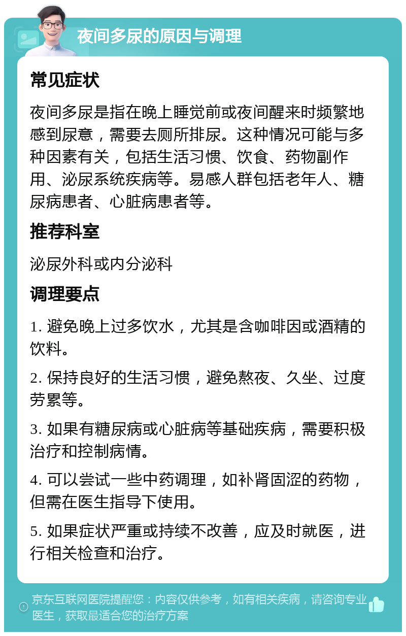 夜间多尿的原因与调理 常见症状 夜间多尿是指在晚上睡觉前或夜间醒来时频繁地感到尿意，需要去厕所排尿。这种情况可能与多种因素有关，包括生活习惯、饮食、药物副作用、泌尿系统疾病等。易感人群包括老年人、糖尿病患者、心脏病患者等。 推荐科室 泌尿外科或内分泌科 调理要点 1. 避免晚上过多饮水，尤其是含咖啡因或酒精的饮料。 2. 保持良好的生活习惯，避免熬夜、久坐、过度劳累等。 3. 如果有糖尿病或心脏病等基础疾病，需要积极治疗和控制病情。 4. 可以尝试一些中药调理，如补肾固涩的药物，但需在医生指导下使用。 5. 如果症状严重或持续不改善，应及时就医，进行相关检查和治疗。