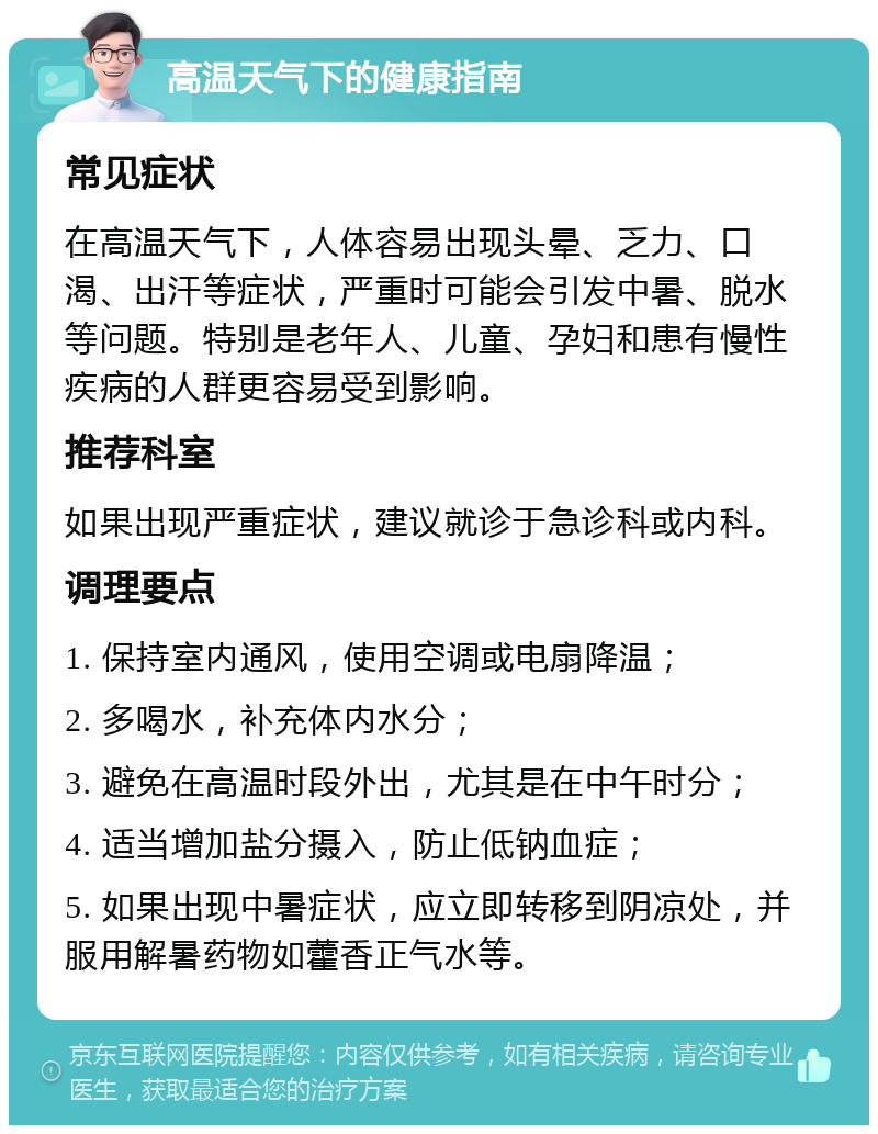 高温天气下的健康指南 常见症状 在高温天气下，人体容易出现头晕、乏力、口渴、出汗等症状，严重时可能会引发中暑、脱水等问题。特别是老年人、儿童、孕妇和患有慢性疾病的人群更容易受到影响。 推荐科室 如果出现严重症状，建议就诊于急诊科或内科。 调理要点 1. 保持室内通风，使用空调或电扇降温； 2. 多喝水，补充体内水分； 3. 避免在高温时段外出，尤其是在中午时分； 4. 适当增加盐分摄入，防止低钠血症； 5. 如果出现中暑症状，应立即转移到阴凉处，并服用解暑药物如藿香正气水等。