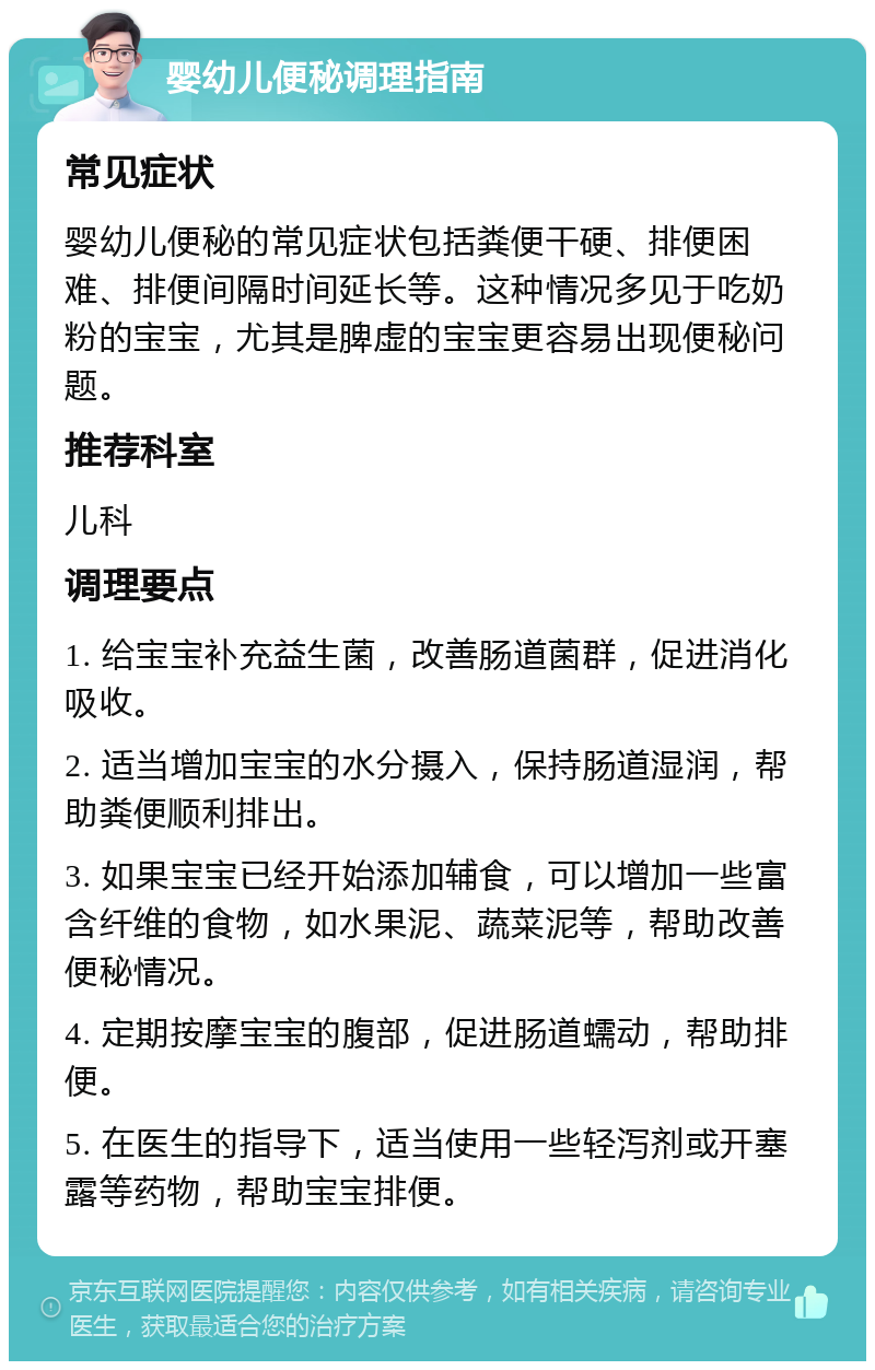 婴幼儿便秘调理指南 常见症状 婴幼儿便秘的常见症状包括粪便干硬、排便困难、排便间隔时间延长等。这种情况多见于吃奶粉的宝宝，尤其是脾虚的宝宝更容易出现便秘问题。 推荐科室 儿科 调理要点 1. 给宝宝补充益生菌，改善肠道菌群，促进消化吸收。 2. 适当增加宝宝的水分摄入，保持肠道湿润，帮助粪便顺利排出。 3. 如果宝宝已经开始添加辅食，可以增加一些富含纤维的食物，如水果泥、蔬菜泥等，帮助改善便秘情况。 4. 定期按摩宝宝的腹部，促进肠道蠕动，帮助排便。 5. 在医生的指导下，适当使用一些轻泻剂或开塞露等药物，帮助宝宝排便。