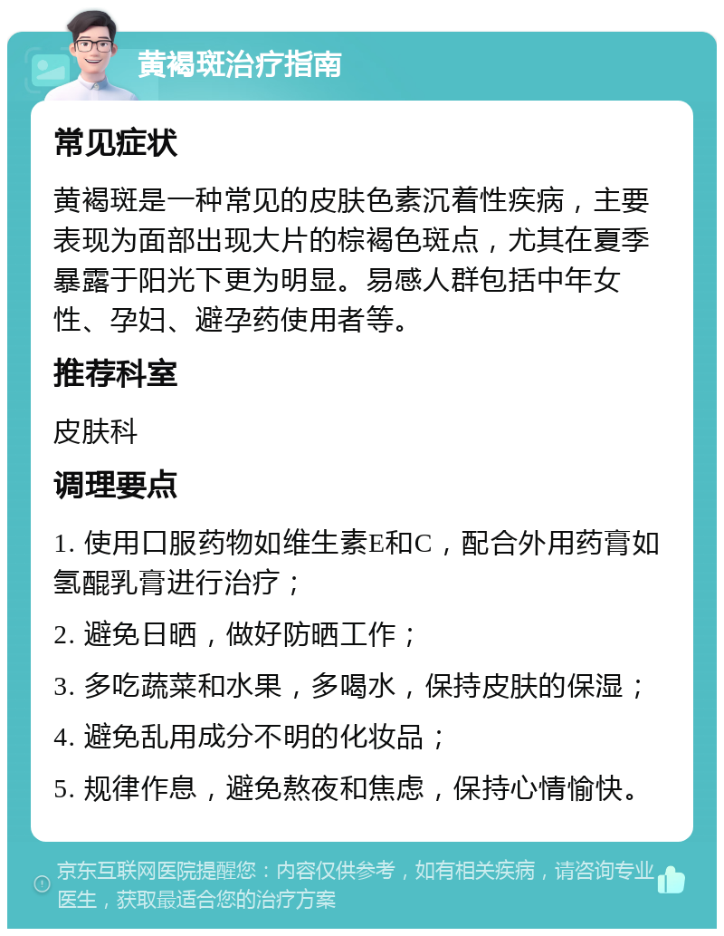 黄褐斑治疗指南 常见症状 黄褐斑是一种常见的皮肤色素沉着性疾病，主要表现为面部出现大片的棕褐色斑点，尤其在夏季暴露于阳光下更为明显。易感人群包括中年女性、孕妇、避孕药使用者等。 推荐科室 皮肤科 调理要点 1. 使用口服药物如维生素E和C，配合外用药膏如氢醌乳膏进行治疗； 2. 避免日晒，做好防晒工作； 3. 多吃蔬菜和水果，多喝水，保持皮肤的保湿； 4. 避免乱用成分不明的化妆品； 5. 规律作息，避免熬夜和焦虑，保持心情愉快。