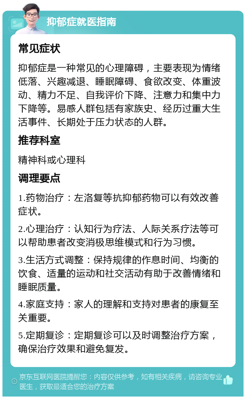 抑郁症就医指南 常见症状 抑郁症是一种常见的心理障碍，主要表现为情绪低落、兴趣减退、睡眠障碍、食欲改变、体重波动、精力不足、自我评价下降、注意力和集中力下降等。易感人群包括有家族史、经历过重大生活事件、长期处于压力状态的人群。 推荐科室 精神科或心理科 调理要点 1.药物治疗：左洛复等抗抑郁药物可以有效改善症状。 2.心理治疗：认知行为疗法、人际关系疗法等可以帮助患者改变消极思维模式和行为习惯。 3.生活方式调整：保持规律的作息时间、均衡的饮食、适量的运动和社交活动有助于改善情绪和睡眠质量。 4.家庭支持：家人的理解和支持对患者的康复至关重要。 5.定期复诊：定期复诊可以及时调整治疗方案，确保治疗效果和避免复发。