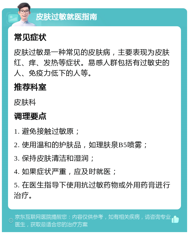 皮肤过敏就医指南 常见症状 皮肤过敏是一种常见的皮肤病，主要表现为皮肤红、痒、发热等症状。易感人群包括有过敏史的人、免疫力低下的人等。 推荐科室 皮肤科 调理要点 1. 避免接触过敏原； 2. 使用温和的护肤品，如理肤泉B5喷雾； 3. 保持皮肤清洁和湿润； 4. 如果症状严重，应及时就医； 5. 在医生指导下使用抗过敏药物或外用药膏进行治疗。