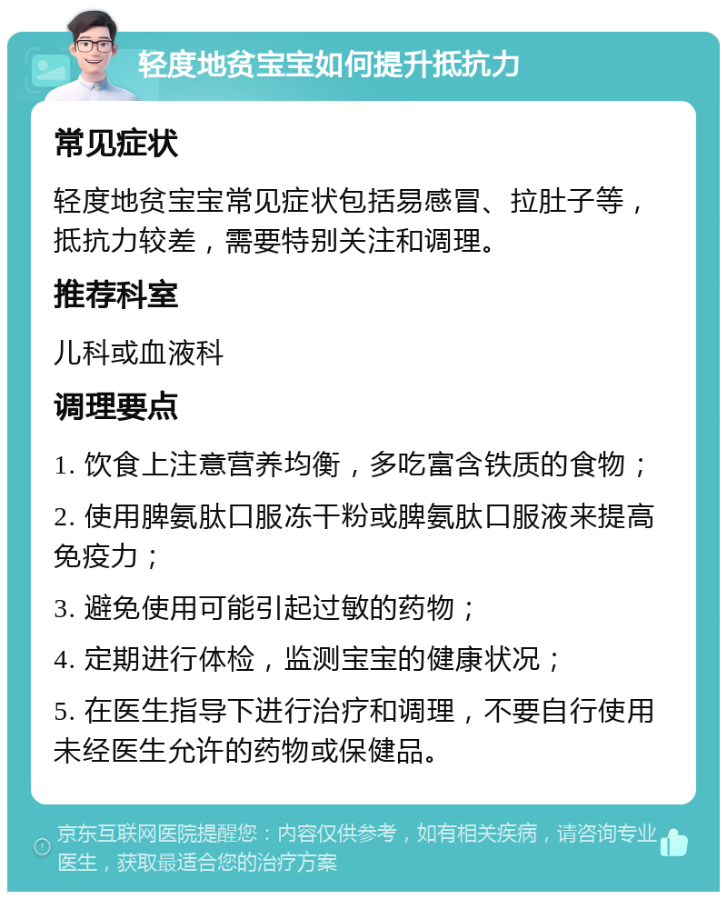 轻度地贫宝宝如何提升抵抗力 常见症状 轻度地贫宝宝常见症状包括易感冒、拉肚子等，抵抗力较差，需要特别关注和调理。 推荐科室 儿科或血液科 调理要点 1. 饮食上注意营养均衡，多吃富含铁质的食物； 2. 使用脾氨肽口服冻干粉或脾氨肽口服液来提高免疫力； 3. 避免使用可能引起过敏的药物； 4. 定期进行体检，监测宝宝的健康状况； 5. 在医生指导下进行治疗和调理，不要自行使用未经医生允许的药物或保健品。