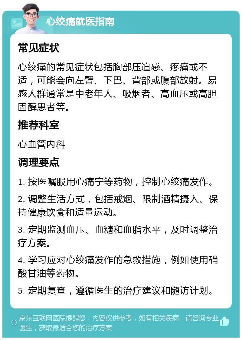 心绞痛就医指南 常见症状 心绞痛的常见症状包括胸部压迫感、疼痛或不适，可能会向左臂、下巴、背部或腹部放射。易感人群通常是中老年人、吸烟者、高血压或高胆固醇患者等。 推荐科室 心血管内科 调理要点 1. 按医嘱服用心痛宁等药物，控制心绞痛发作。 2. 调整生活方式，包括戒烟、限制酒精摄入、保持健康饮食和适量运动。 3. 定期监测血压、血糖和血脂水平，及时调整治疗方案。 4. 学习应对心绞痛发作的急救措施，例如使用硝酸甘油等药物。 5. 定期复查，遵循医生的治疗建议和随访计划。