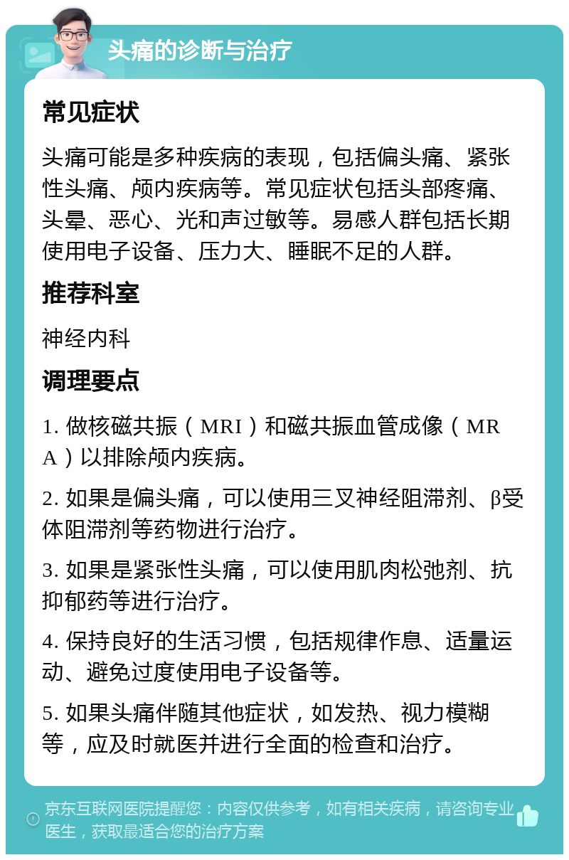 头痛的诊断与治疗 常见症状 头痛可能是多种疾病的表现，包括偏头痛、紧张性头痛、颅内疾病等。常见症状包括头部疼痛、头晕、恶心、光和声过敏等。易感人群包括长期使用电子设备、压力大、睡眠不足的人群。 推荐科室 神经内科 调理要点 1. 做核磁共振（MRI）和磁共振血管成像（MRA）以排除颅内疾病。 2. 如果是偏头痛，可以使用三叉神经阻滞剂、β受体阻滞剂等药物进行治疗。 3. 如果是紧张性头痛，可以使用肌肉松弛剂、抗抑郁药等进行治疗。 4. 保持良好的生活习惯，包括规律作息、适量运动、避免过度使用电子设备等。 5. 如果头痛伴随其他症状，如发热、视力模糊等，应及时就医并进行全面的检查和治疗。