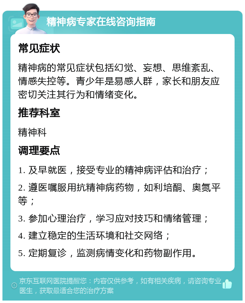 精神病专家在线咨询指南 常见症状 精神病的常见症状包括幻觉、妄想、思维紊乱、情感失控等。青少年是易感人群，家长和朋友应密切关注其行为和情绪变化。 推荐科室 精神科 调理要点 1. 及早就医，接受专业的精神病评估和治疗； 2. 遵医嘱服用抗精神病药物，如利培酮、奥氮平等； 3. 参加心理治疗，学习应对技巧和情绪管理； 4. 建立稳定的生活环境和社交网络； 5. 定期复诊，监测病情变化和药物副作用。