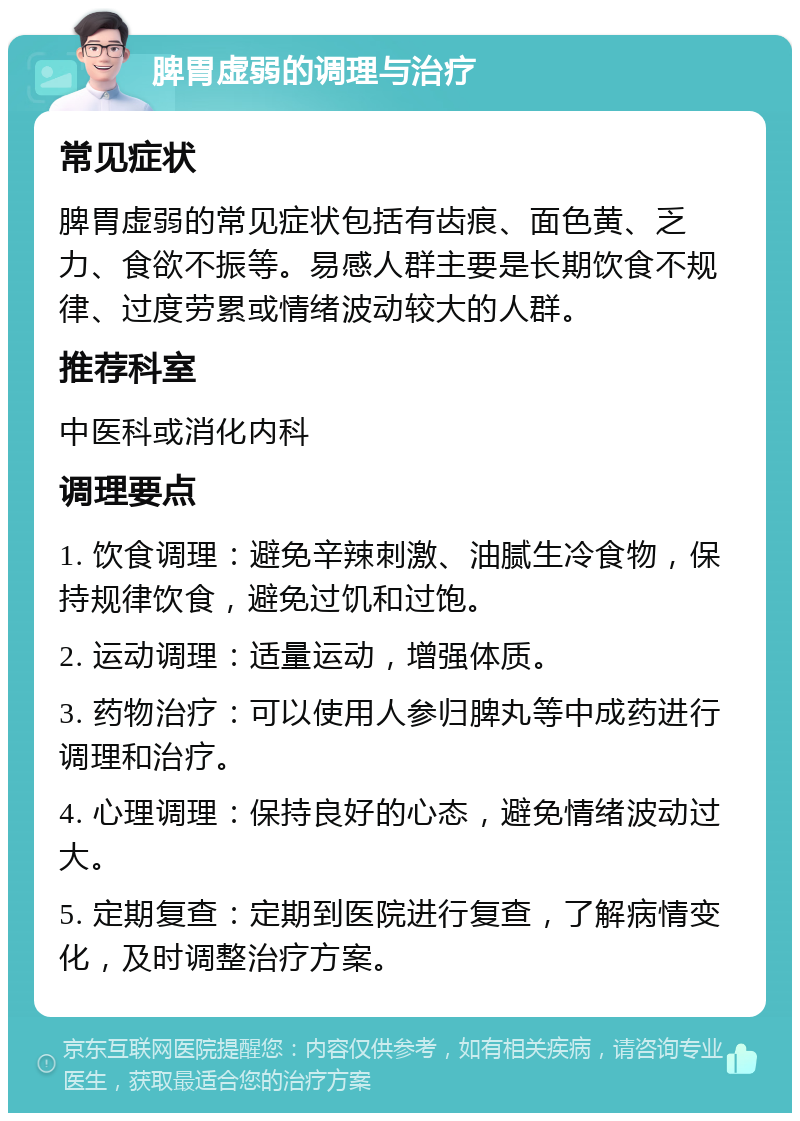 脾胃虚弱的调理与治疗 常见症状 脾胃虚弱的常见症状包括有齿痕、面色黄、乏力、食欲不振等。易感人群主要是长期饮食不规律、过度劳累或情绪波动较大的人群。 推荐科室 中医科或消化内科 调理要点 1. 饮食调理：避免辛辣刺激、油腻生冷食物，保持规律饮食，避免过饥和过饱。 2. 运动调理：适量运动，增强体质。 3. 药物治疗：可以使用人参归脾丸等中成药进行调理和治疗。 4. 心理调理：保持良好的心态，避免情绪波动过大。 5. 定期复查：定期到医院进行复查，了解病情变化，及时调整治疗方案。