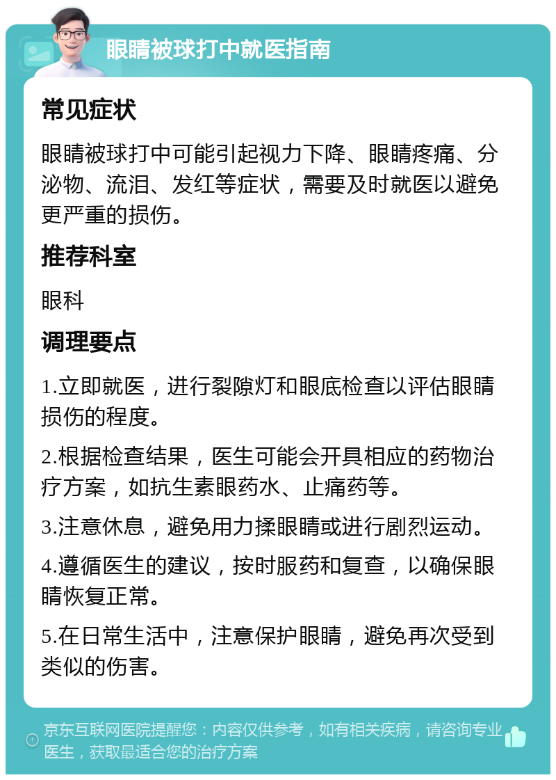 眼睛被球打中就医指南 常见症状 眼睛被球打中可能引起视力下降、眼睛疼痛、分泌物、流泪、发红等症状，需要及时就医以避免更严重的损伤。 推荐科室 眼科 调理要点 1.立即就医，进行裂隙灯和眼底检查以评估眼睛损伤的程度。 2.根据检查结果，医生可能会开具相应的药物治疗方案，如抗生素眼药水、止痛药等。 3.注意休息，避免用力揉眼睛或进行剧烈运动。 4.遵循医生的建议，按时服药和复查，以确保眼睛恢复正常。 5.在日常生活中，注意保护眼睛，避免再次受到类似的伤害。