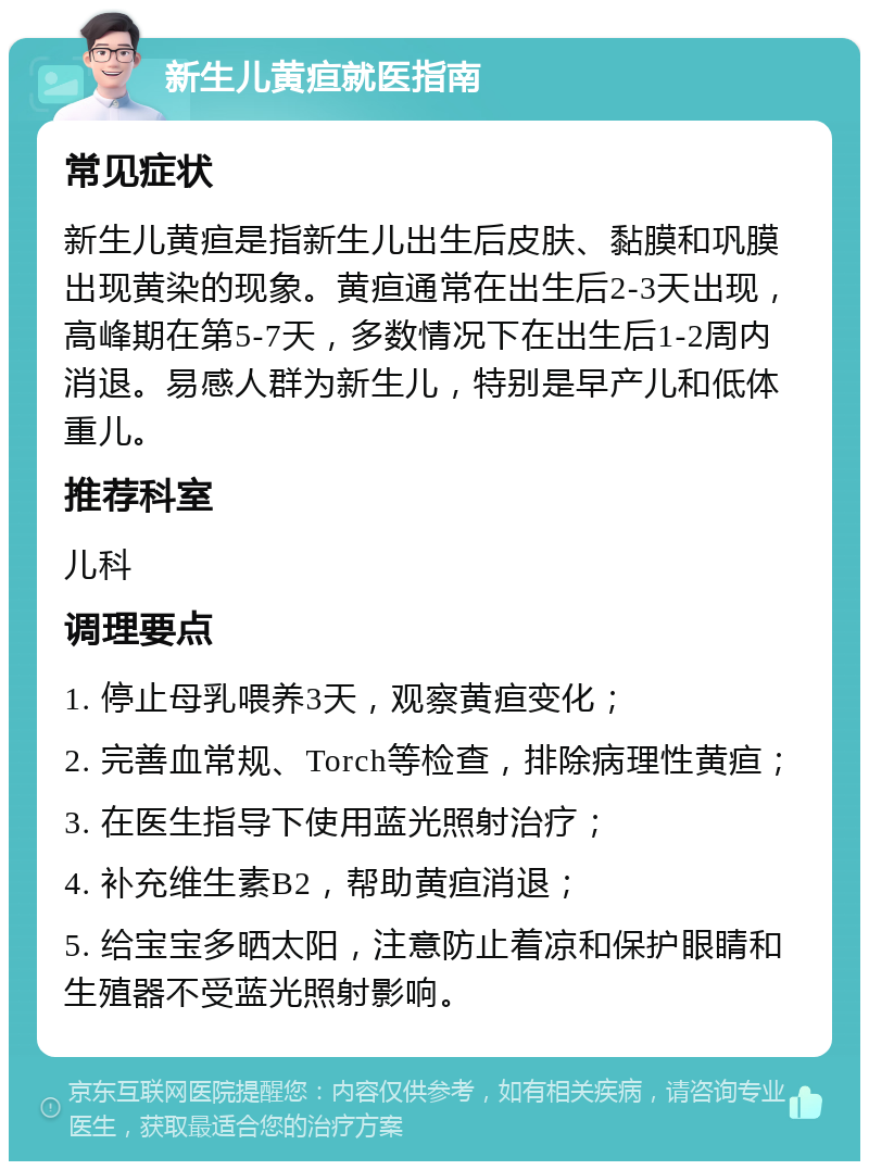 新生儿黄疸就医指南 常见症状 新生儿黄疸是指新生儿出生后皮肤、黏膜和巩膜出现黄染的现象。黄疸通常在出生后2-3天出现，高峰期在第5-7天，多数情况下在出生后1-2周内消退。易感人群为新生儿，特别是早产儿和低体重儿。 推荐科室 儿科 调理要点 1. 停止母乳喂养3天，观察黄疸变化； 2. 完善血常规、Torch等检查，排除病理性黄疸； 3. 在医生指导下使用蓝光照射治疗； 4. 补充维生素B2，帮助黄疸消退； 5. 给宝宝多晒太阳，注意防止着凉和保护眼睛和生殖器不受蓝光照射影响。