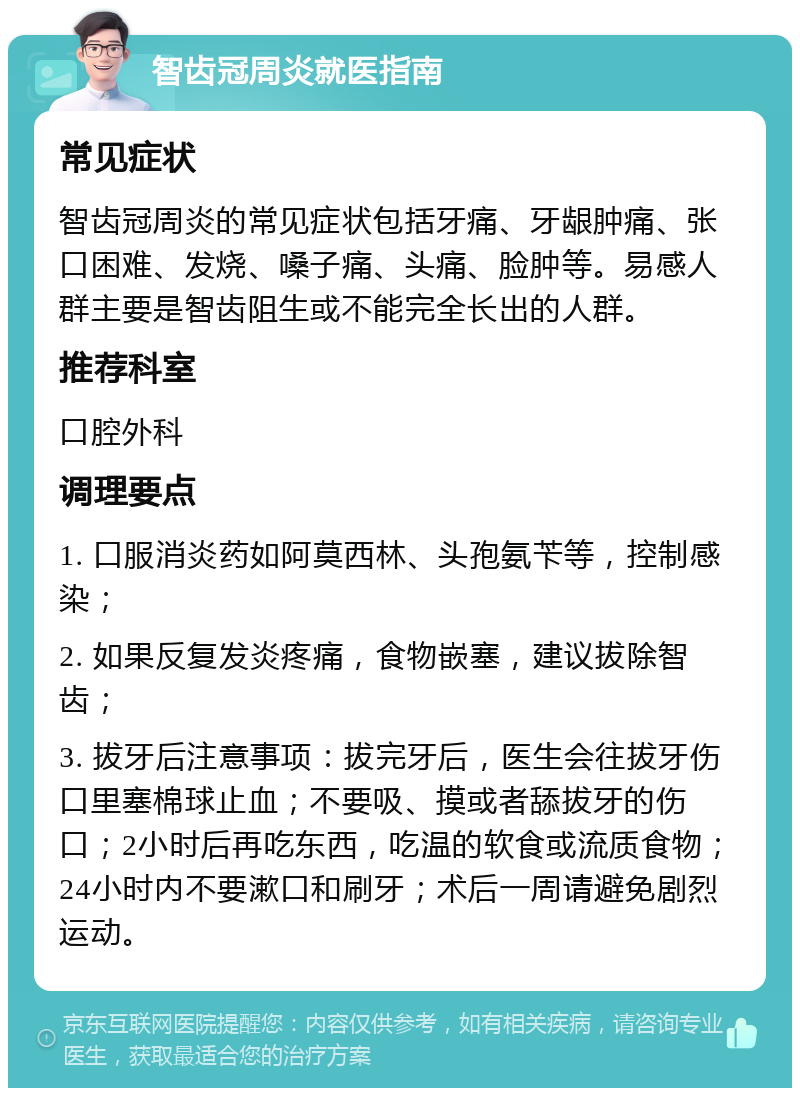 智齿冠周炎就医指南 常见症状 智齿冠周炎的常见症状包括牙痛、牙龈肿痛、张口困难、发烧、嗓子痛、头痛、脸肿等。易感人群主要是智齿阻生或不能完全长出的人群。 推荐科室 口腔外科 调理要点 1. 口服消炎药如阿莫西林、头孢氨苄等，控制感染； 2. 如果反复发炎疼痛，食物嵌塞，建议拔除智齿； 3. 拔牙后注意事项：拔完牙后，医生会往拔牙伤口里塞棉球止血；不要吸、摸或者舔拔牙的伤口；2小时后再吃东西，吃温的软食或流质食物；24小时内不要漱口和刷牙；术后一周请避免剧烈运动。