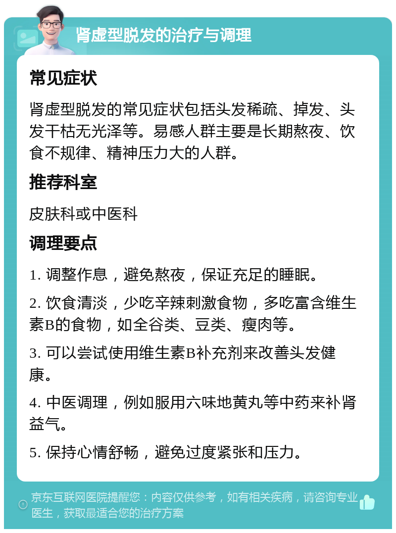 肾虚型脱发的治疗与调理 常见症状 肾虚型脱发的常见症状包括头发稀疏、掉发、头发干枯无光泽等。易感人群主要是长期熬夜、饮食不规律、精神压力大的人群。 推荐科室 皮肤科或中医科 调理要点 1. 调整作息，避免熬夜，保证充足的睡眠。 2. 饮食清淡，少吃辛辣刺激食物，多吃富含维生素B的食物，如全谷类、豆类、瘦肉等。 3. 可以尝试使用维生素B补充剂来改善头发健康。 4. 中医调理，例如服用六味地黄丸等中药来补肾益气。 5. 保持心情舒畅，避免过度紧张和压力。