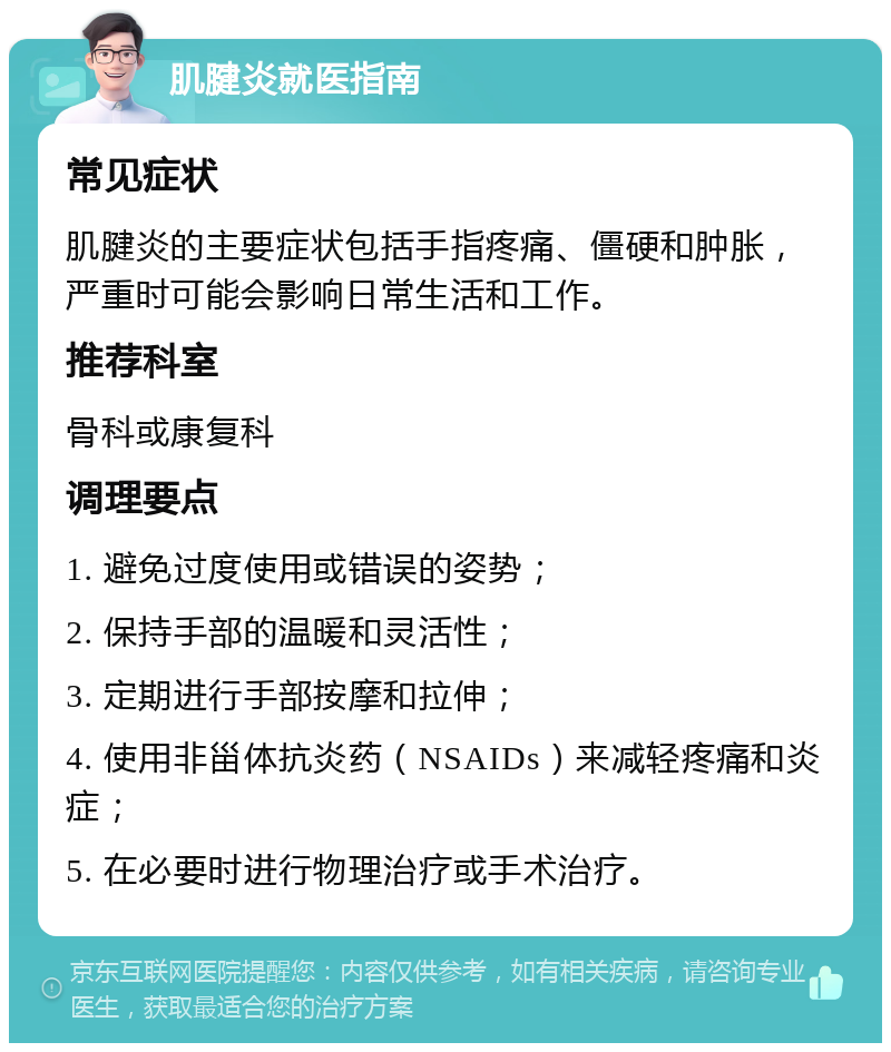 肌腱炎就医指南 常见症状 肌腱炎的主要症状包括手指疼痛、僵硬和肿胀，严重时可能会影响日常生活和工作。 推荐科室 骨科或康复科 调理要点 1. 避免过度使用或错误的姿势； 2. 保持手部的温暖和灵活性； 3. 定期进行手部按摩和拉伸； 4. 使用非甾体抗炎药（NSAIDs）来减轻疼痛和炎症； 5. 在必要时进行物理治疗或手术治疗。