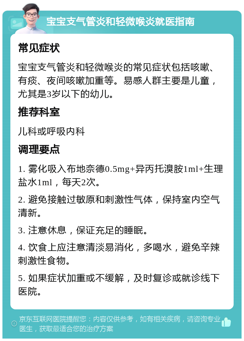 宝宝支气管炎和轻微喉炎就医指南 常见症状 宝宝支气管炎和轻微喉炎的常见症状包括咳嗽、有痰、夜间咳嗽加重等。易感人群主要是儿童，尤其是3岁以下的幼儿。 推荐科室 儿科或呼吸内科 调理要点 1. 雾化吸入布地奈德0.5mg+异丙托溴胺1ml+生理盐水1ml，每天2次。 2. 避免接触过敏原和刺激性气体，保持室内空气清新。 3. 注意休息，保证充足的睡眠。 4. 饮食上应注意清淡易消化，多喝水，避免辛辣刺激性食物。 5. 如果症状加重或不缓解，及时复诊或就诊线下医院。