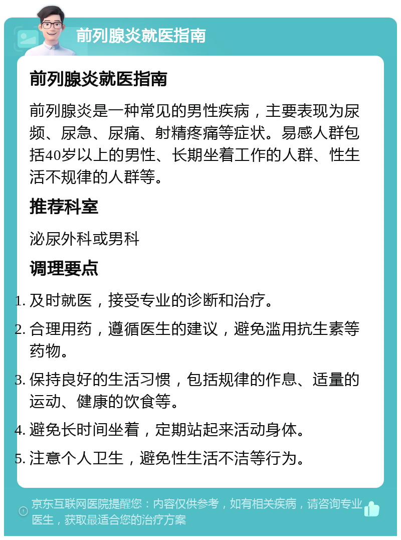 前列腺炎就医指南 前列腺炎就医指南 前列腺炎是一种常见的男性疾病，主要表现为尿频、尿急、尿痛、射精疼痛等症状。易感人群包括40岁以上的男性、长期坐着工作的人群、性生活不规律的人群等。 推荐科室 泌尿外科或男科 调理要点 及时就医，接受专业的诊断和治疗。 合理用药，遵循医生的建议，避免滥用抗生素等药物。 保持良好的生活习惯，包括规律的作息、适量的运动、健康的饮食等。 避免长时间坐着，定期站起来活动身体。 注意个人卫生，避免性生活不洁等行为。