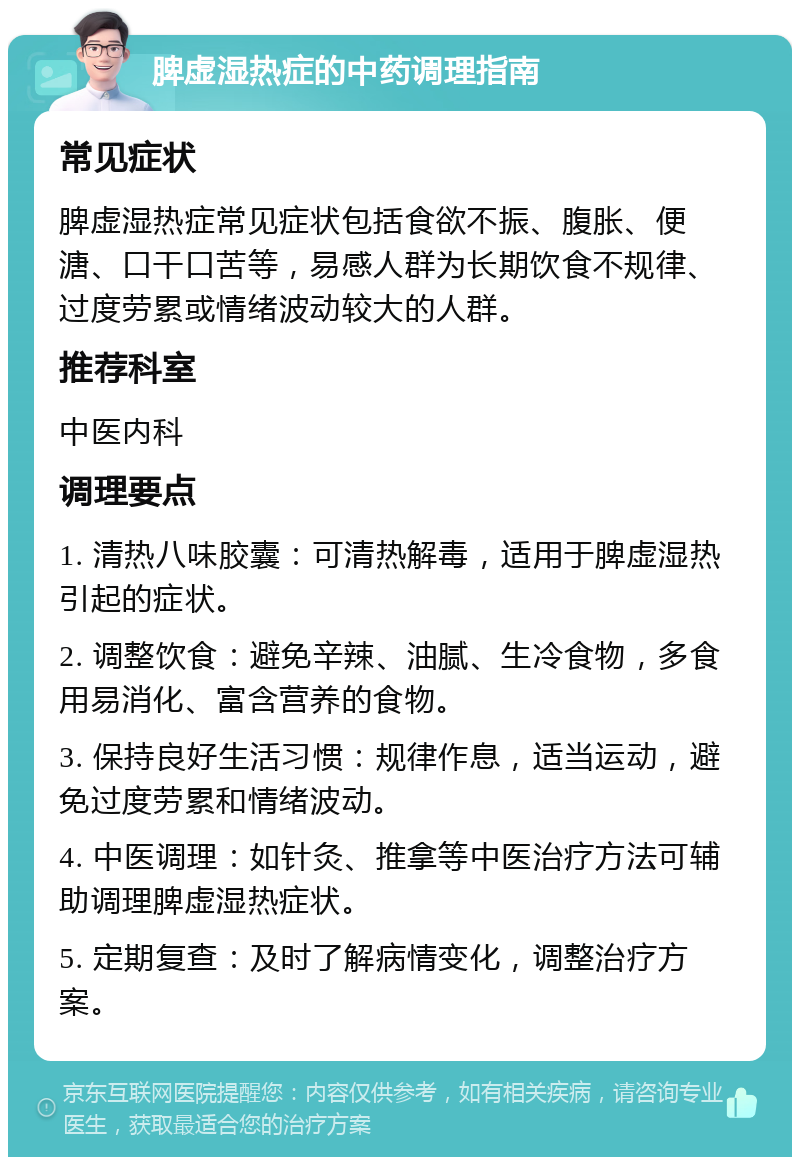 脾虚湿热症的中药调理指南 常见症状 脾虚湿热症常见症状包括食欲不振、腹胀、便溏、口干口苦等，易感人群为长期饮食不规律、过度劳累或情绪波动较大的人群。 推荐科室 中医内科 调理要点 1. 清热八味胶囊：可清热解毒，适用于脾虚湿热引起的症状。 2. 调整饮食：避免辛辣、油腻、生冷食物，多食用易消化、富含营养的食物。 3. 保持良好生活习惯：规律作息，适当运动，避免过度劳累和情绪波动。 4. 中医调理：如针灸、推拿等中医治疗方法可辅助调理脾虚湿热症状。 5. 定期复查：及时了解病情变化，调整治疗方案。