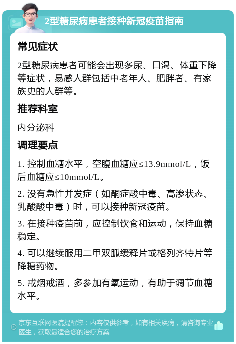 2型糖尿病患者接种新冠疫苗指南 常见症状 2型糖尿病患者可能会出现多尿、口渴、体重下降等症状，易感人群包括中老年人、肥胖者、有家族史的人群等。 推荐科室 内分泌科 调理要点 1. 控制血糖水平，空腹血糖应≤13.9mmol/L，饭后血糖应≤10mmol/L。 2. 没有急性并发症（如酮症酸中毒、高渗状态、乳酸酸中毒）时，可以接种新冠疫苗。 3. 在接种疫苗前，应控制饮食和运动，保持血糖稳定。 4. 可以继续服用二甲双胍缓释片或格列齐特片等降糖药物。 5. 戒烟戒酒，多参加有氧运动，有助于调节血糖水平。