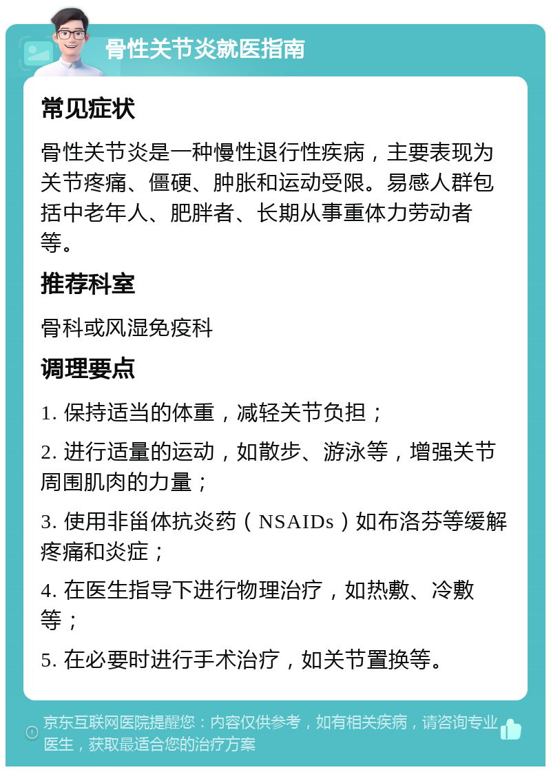 骨性关节炎就医指南 常见症状 骨性关节炎是一种慢性退行性疾病，主要表现为关节疼痛、僵硬、肿胀和运动受限。易感人群包括中老年人、肥胖者、长期从事重体力劳动者等。 推荐科室 骨科或风湿免疫科 调理要点 1. 保持适当的体重，减轻关节负担； 2. 进行适量的运动，如散步、游泳等，增强关节周围肌肉的力量； 3. 使用非甾体抗炎药（NSAIDs）如布洛芬等缓解疼痛和炎症； 4. 在医生指导下进行物理治疗，如热敷、冷敷等； 5. 在必要时进行手术治疗，如关节置换等。