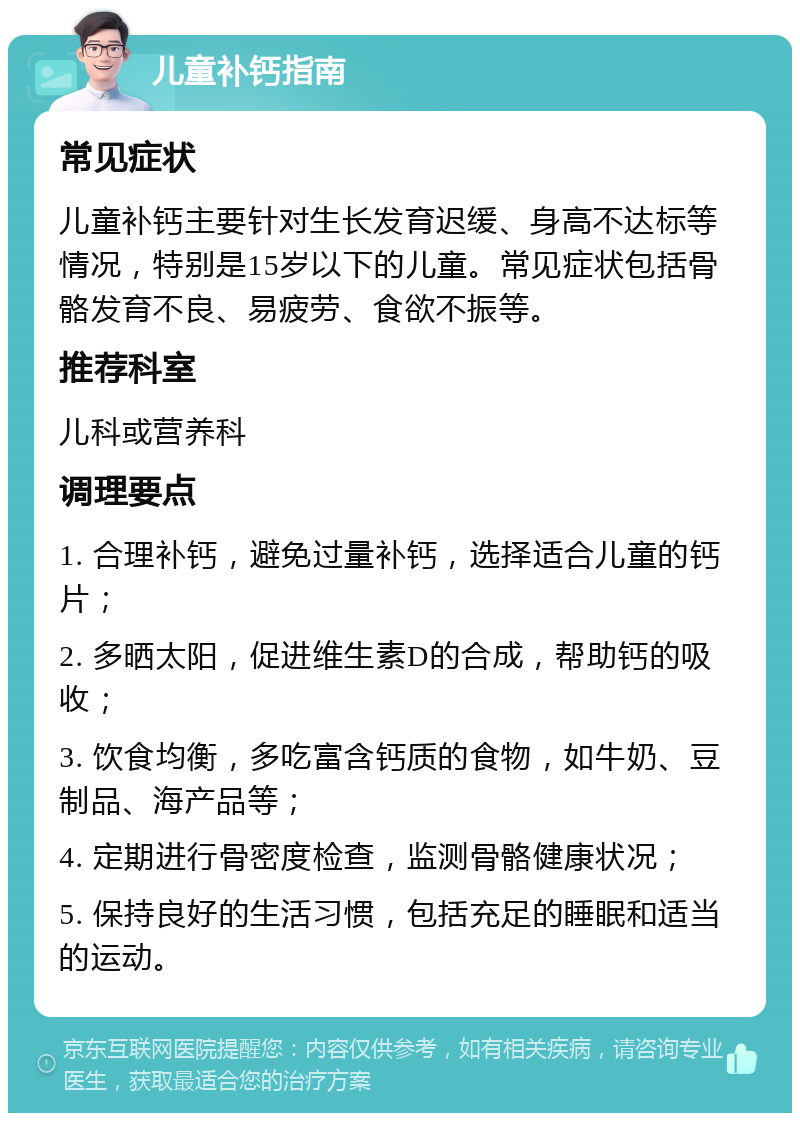 儿童补钙指南 常见症状 儿童补钙主要针对生长发育迟缓、身高不达标等情况，特别是15岁以下的儿童。常见症状包括骨骼发育不良、易疲劳、食欲不振等。 推荐科室 儿科或营养科 调理要点 1. 合理补钙，避免过量补钙，选择适合儿童的钙片； 2. 多晒太阳，促进维生素D的合成，帮助钙的吸收； 3. 饮食均衡，多吃富含钙质的食物，如牛奶、豆制品、海产品等； 4. 定期进行骨密度检查，监测骨骼健康状况； 5. 保持良好的生活习惯，包括充足的睡眠和适当的运动。