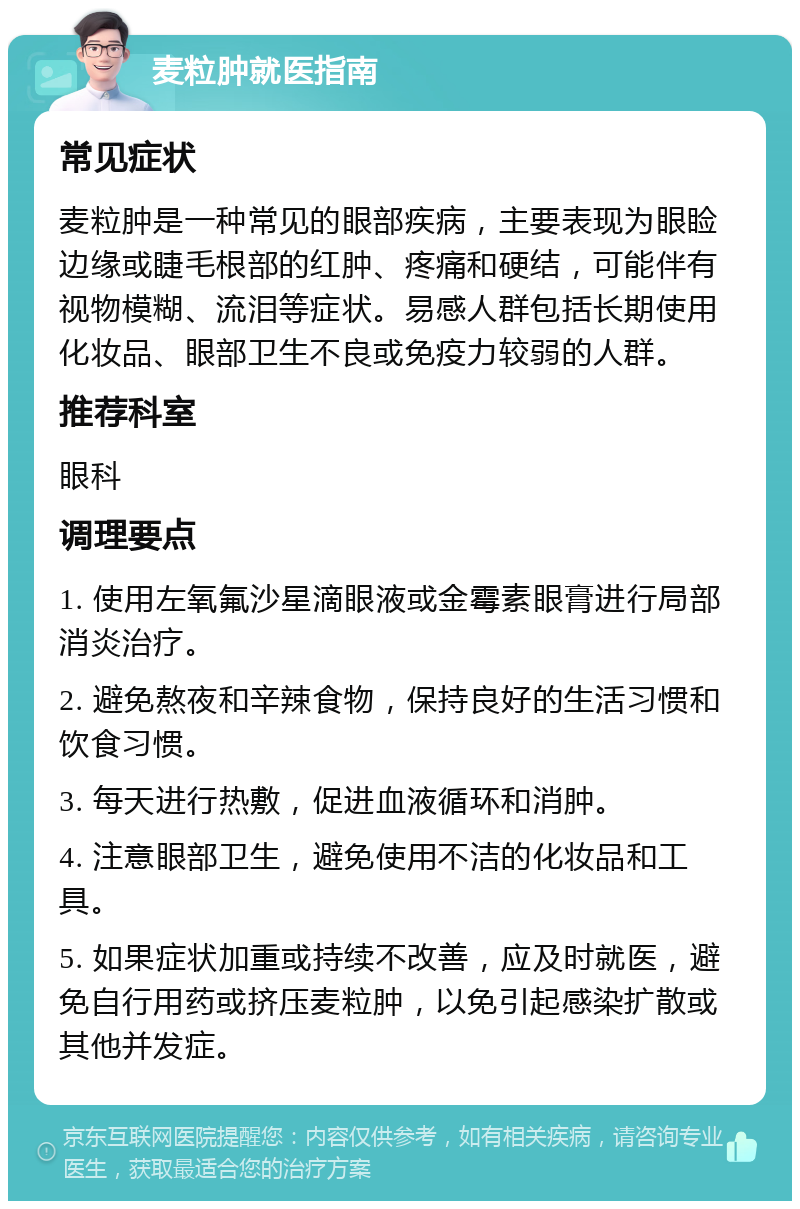 麦粒肿就医指南 常见症状 麦粒肿是一种常见的眼部疾病，主要表现为眼睑边缘或睫毛根部的红肿、疼痛和硬结，可能伴有视物模糊、流泪等症状。易感人群包括长期使用化妆品、眼部卫生不良或免疫力较弱的人群。 推荐科室 眼科 调理要点 1. 使用左氧氟沙星滴眼液或金霉素眼膏进行局部消炎治疗。 2. 避免熬夜和辛辣食物，保持良好的生活习惯和饮食习惯。 3. 每天进行热敷，促进血液循环和消肿。 4. 注意眼部卫生，避免使用不洁的化妆品和工具。 5. 如果症状加重或持续不改善，应及时就医，避免自行用药或挤压麦粒肿，以免引起感染扩散或其他并发症。