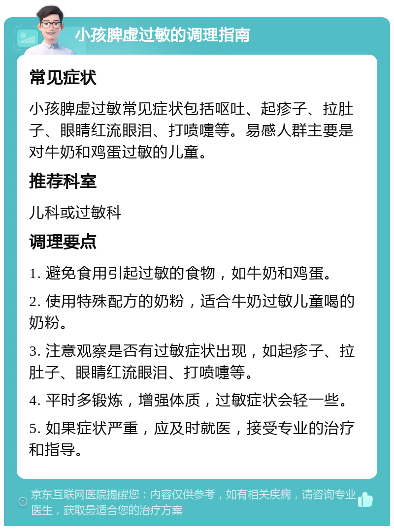 小孩脾虚过敏的调理指南 常见症状 小孩脾虚过敏常见症状包括呕吐、起疹子、拉肚子、眼睛红流眼泪、打喷嚏等。易感人群主要是对牛奶和鸡蛋过敏的儿童。 推荐科室 儿科或过敏科 调理要点 1. 避免食用引起过敏的食物，如牛奶和鸡蛋。 2. 使用特殊配方的奶粉，适合牛奶过敏儿童喝的奶粉。 3. 注意观察是否有过敏症状出现，如起疹子、拉肚子、眼睛红流眼泪、打喷嚏等。 4. 平时多锻炼，增强体质，过敏症状会轻一些。 5. 如果症状严重，应及时就医，接受专业的治疗和指导。