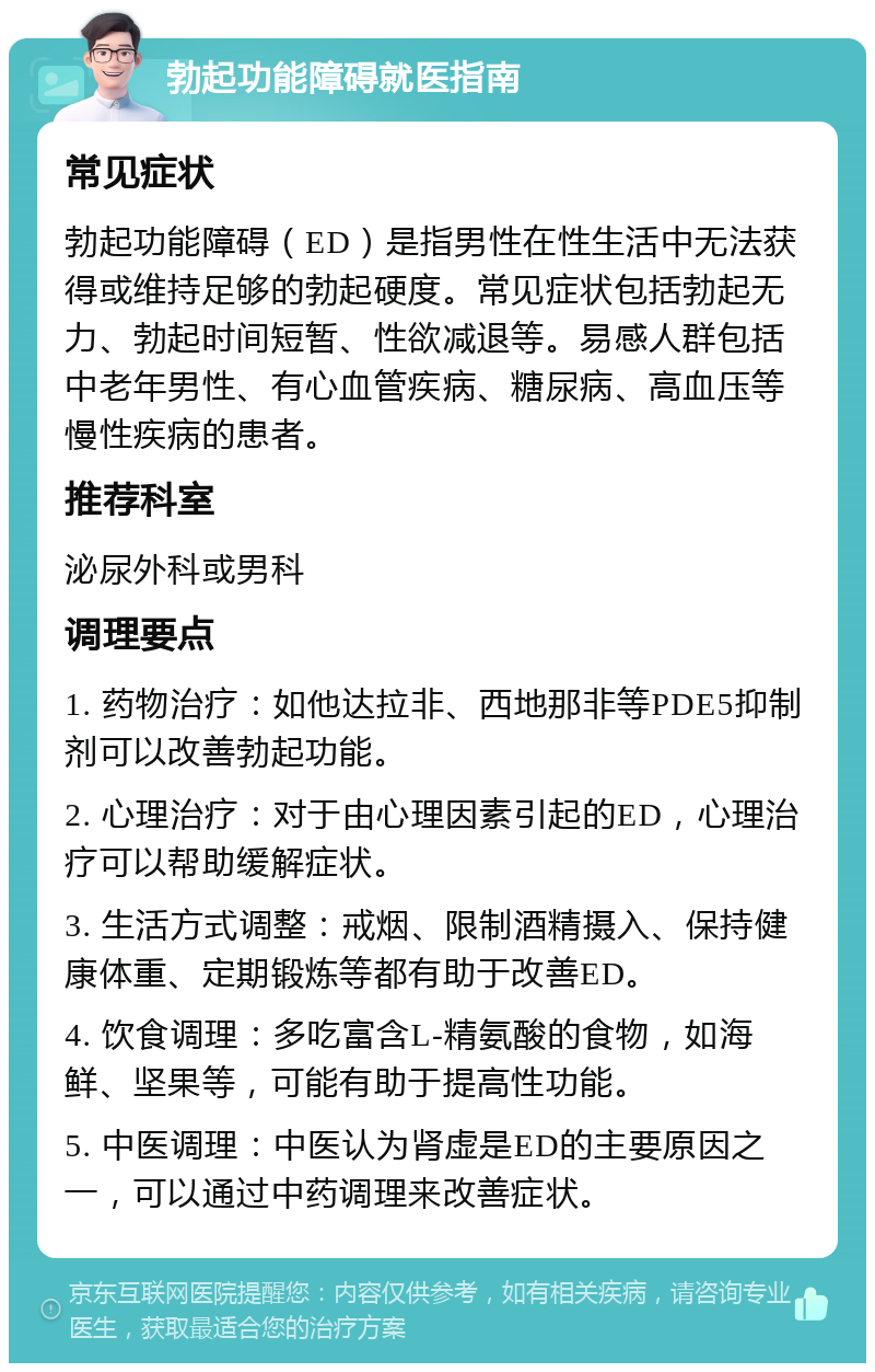 勃起功能障碍就医指南 常见症状 勃起功能障碍（ED）是指男性在性生活中无法获得或维持足够的勃起硬度。常见症状包括勃起无力、勃起时间短暂、性欲减退等。易感人群包括中老年男性、有心血管疾病、糖尿病、高血压等慢性疾病的患者。 推荐科室 泌尿外科或男科 调理要点 1. 药物治疗：如他达拉非、西地那非等PDE5抑制剂可以改善勃起功能。 2. 心理治疗：对于由心理因素引起的ED，心理治疗可以帮助缓解症状。 3. 生活方式调整：戒烟、限制酒精摄入、保持健康体重、定期锻炼等都有助于改善ED。 4. 饮食调理：多吃富含L-精氨酸的食物，如海鲜、坚果等，可能有助于提高性功能。 5. 中医调理：中医认为肾虚是ED的主要原因之一，可以通过中药调理来改善症状。