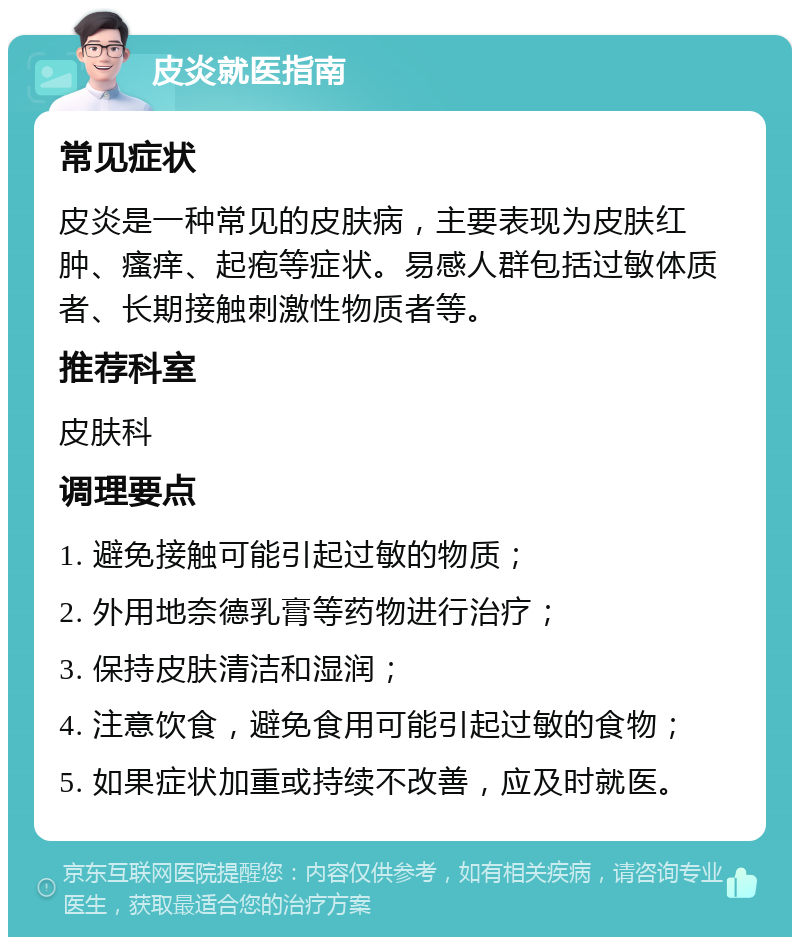 皮炎就医指南 常见症状 皮炎是一种常见的皮肤病，主要表现为皮肤红肿、瘙痒、起疱等症状。易感人群包括过敏体质者、长期接触刺激性物质者等。 推荐科室 皮肤科 调理要点 1. 避免接触可能引起过敏的物质； 2. 外用地奈德乳膏等药物进行治疗； 3. 保持皮肤清洁和湿润； 4. 注意饮食，避免食用可能引起过敏的食物； 5. 如果症状加重或持续不改善，应及时就医。