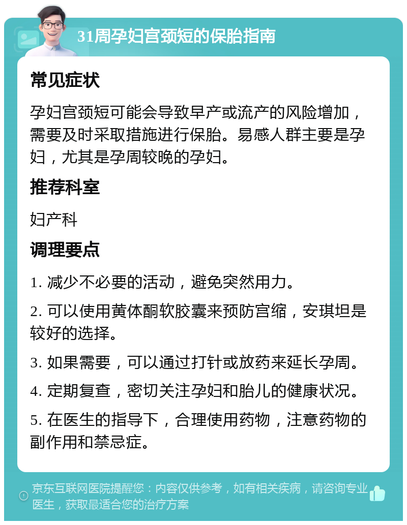 31周孕妇宫颈短的保胎指南 常见症状 孕妇宫颈短可能会导致早产或流产的风险增加，需要及时采取措施进行保胎。易感人群主要是孕妇，尤其是孕周较晚的孕妇。 推荐科室 妇产科 调理要点 1. 减少不必要的活动，避免突然用力。 2. 可以使用黄体酮软胶囊来预防宫缩，安琪坦是较好的选择。 3. 如果需要，可以通过打针或放药来延长孕周。 4. 定期复查，密切关注孕妇和胎儿的健康状况。 5. 在医生的指导下，合理使用药物，注意药物的副作用和禁忌症。