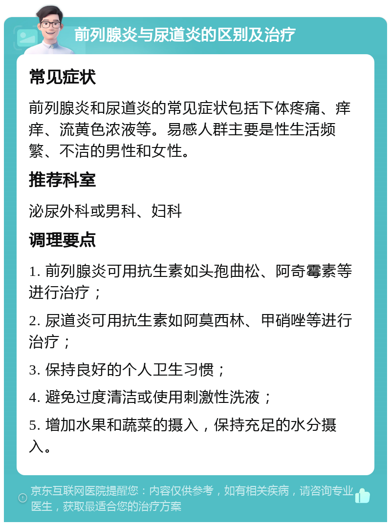 前列腺炎与尿道炎的区别及治疗 常见症状 前列腺炎和尿道炎的常见症状包括下体疼痛、痒痒、流黄色浓液等。易感人群主要是性生活频繁、不洁的男性和女性。 推荐科室 泌尿外科或男科、妇科 调理要点 1. 前列腺炎可用抗生素如头孢曲松、阿奇霉素等进行治疗； 2. 尿道炎可用抗生素如阿莫西林、甲硝唑等进行治疗； 3. 保持良好的个人卫生习惯； 4. 避免过度清洁或使用刺激性洗液； 5. 增加水果和蔬菜的摄入，保持充足的水分摄入。