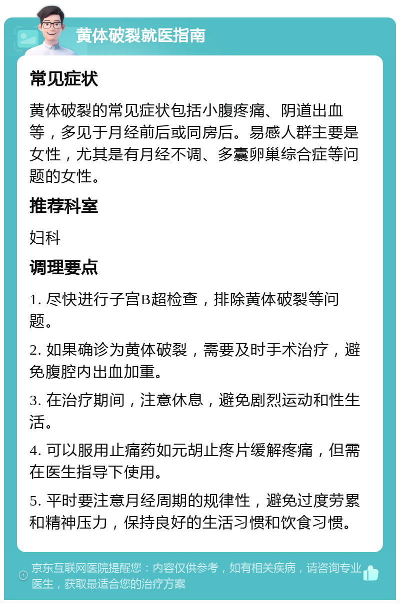 黄体破裂就医指南 常见症状 黄体破裂的常见症状包括小腹疼痛、阴道出血等，多见于月经前后或同房后。易感人群主要是女性，尤其是有月经不调、多囊卵巢综合症等问题的女性。 推荐科室 妇科 调理要点 1. 尽快进行子宫B超检查，排除黄体破裂等问题。 2. 如果确诊为黄体破裂，需要及时手术治疗，避免腹腔内出血加重。 3. 在治疗期间，注意休息，避免剧烈运动和性生活。 4. 可以服用止痛药如元胡止疼片缓解疼痛，但需在医生指导下使用。 5. 平时要注意月经周期的规律性，避免过度劳累和精神压力，保持良好的生活习惯和饮食习惯。