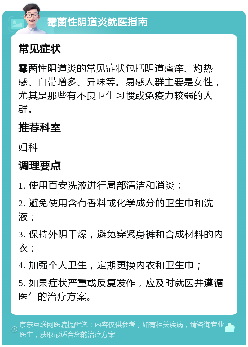 霉菌性阴道炎就医指南 常见症状 霉菌性阴道炎的常见症状包括阴道瘙痒、灼热感、白带增多、异味等。易感人群主要是女性，尤其是那些有不良卫生习惯或免疫力较弱的人群。 推荐科室 妇科 调理要点 1. 使用百安洗液进行局部清洁和消炎； 2. 避免使用含有香料或化学成分的卫生巾和洗液； 3. 保持外阴干燥，避免穿紧身裤和合成材料的内衣； 4. 加强个人卫生，定期更换内衣和卫生巾； 5. 如果症状严重或反复发作，应及时就医并遵循医生的治疗方案。