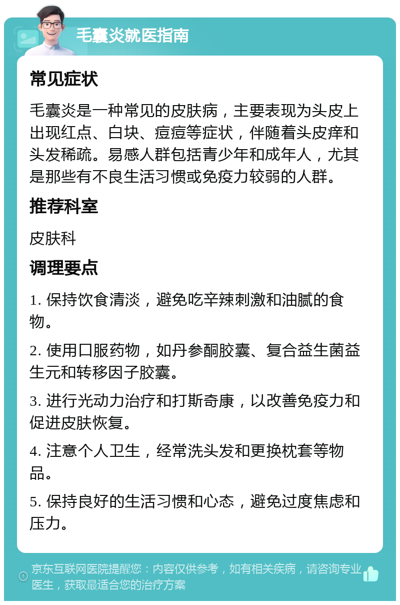 毛囊炎就医指南 常见症状 毛囊炎是一种常见的皮肤病，主要表现为头皮上出现红点、白块、痘痘等症状，伴随着头皮痒和头发稀疏。易感人群包括青少年和成年人，尤其是那些有不良生活习惯或免疫力较弱的人群。 推荐科室 皮肤科 调理要点 1. 保持饮食清淡，避免吃辛辣刺激和油腻的食物。 2. 使用口服药物，如丹参酮胶囊、复合益生菌益生元和转移因子胶囊。 3. 进行光动力治疗和打斯奇康，以改善免疫力和促进皮肤恢复。 4. 注意个人卫生，经常洗头发和更换枕套等物品。 5. 保持良好的生活习惯和心态，避免过度焦虑和压力。