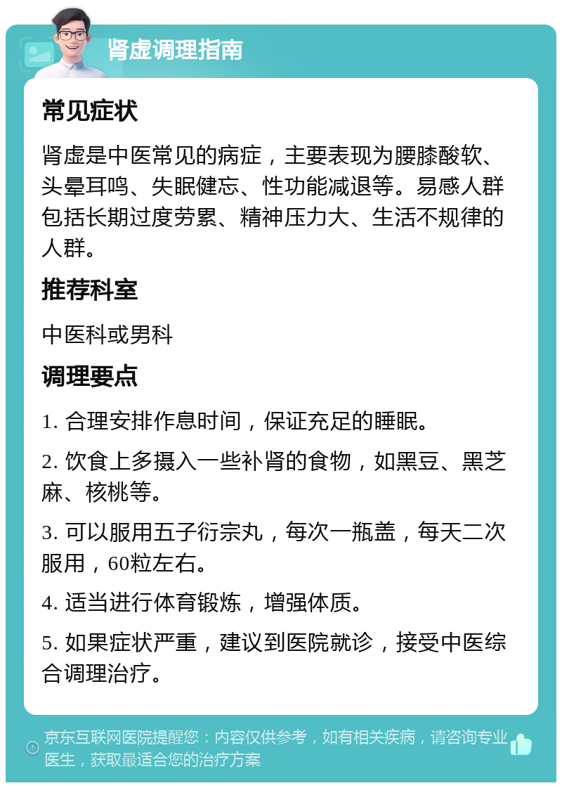 肾虚调理指南 常见症状 肾虚是中医常见的病症，主要表现为腰膝酸软、头晕耳鸣、失眠健忘、性功能减退等。易感人群包括长期过度劳累、精神压力大、生活不规律的人群。 推荐科室 中医科或男科 调理要点 1. 合理安排作息时间，保证充足的睡眠。 2. 饮食上多摄入一些补肾的食物，如黑豆、黑芝麻、核桃等。 3. 可以服用五子衍宗丸，每次一瓶盖，每天二次服用，60粒左右。 4. 适当进行体育锻炼，增强体质。 5. 如果症状严重，建议到医院就诊，接受中医综合调理治疗。