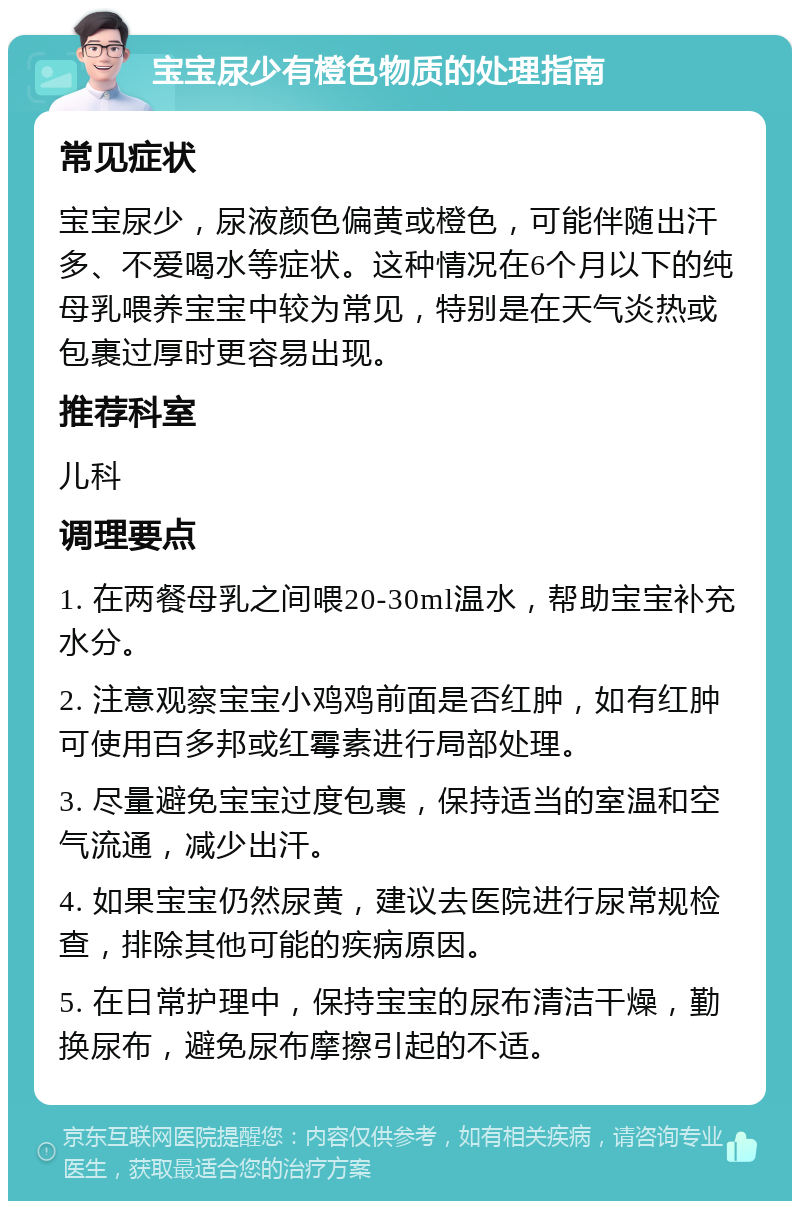 宝宝尿少有橙色物质的处理指南 常见症状 宝宝尿少，尿液颜色偏黄或橙色，可能伴随出汗多、不爱喝水等症状。这种情况在6个月以下的纯母乳喂养宝宝中较为常见，特别是在天气炎热或包裹过厚时更容易出现。 推荐科室 儿科 调理要点 1. 在两餐母乳之间喂20-30ml温水，帮助宝宝补充水分。 2. 注意观察宝宝小鸡鸡前面是否红肿，如有红肿可使用百多邦或红霉素进行局部处理。 3. 尽量避免宝宝过度包裹，保持适当的室温和空气流通，减少出汗。 4. 如果宝宝仍然尿黄，建议去医院进行尿常规检查，排除其他可能的疾病原因。 5. 在日常护理中，保持宝宝的尿布清洁干燥，勤换尿布，避免尿布摩擦引起的不适。