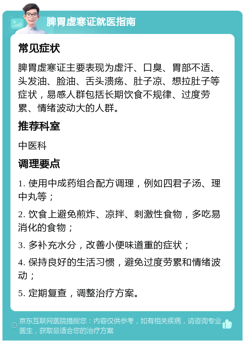 脾胃虚寒证就医指南 常见症状 脾胃虚寒证主要表现为虚汗、口臭、胃部不适、头发油、脸油、舌头溃疡、肚子凉、想拉肚子等症状，易感人群包括长期饮食不规律、过度劳累、情绪波动大的人群。 推荐科室 中医科 调理要点 1. 使用中成药组合配方调理，例如四君子汤、理中丸等； 2. 饮食上避免煎炸、凉拌、刺激性食物，多吃易消化的食物； 3. 多补充水分，改善小便味道重的症状； 4. 保持良好的生活习惯，避免过度劳累和情绪波动； 5. 定期复查，调整治疗方案。