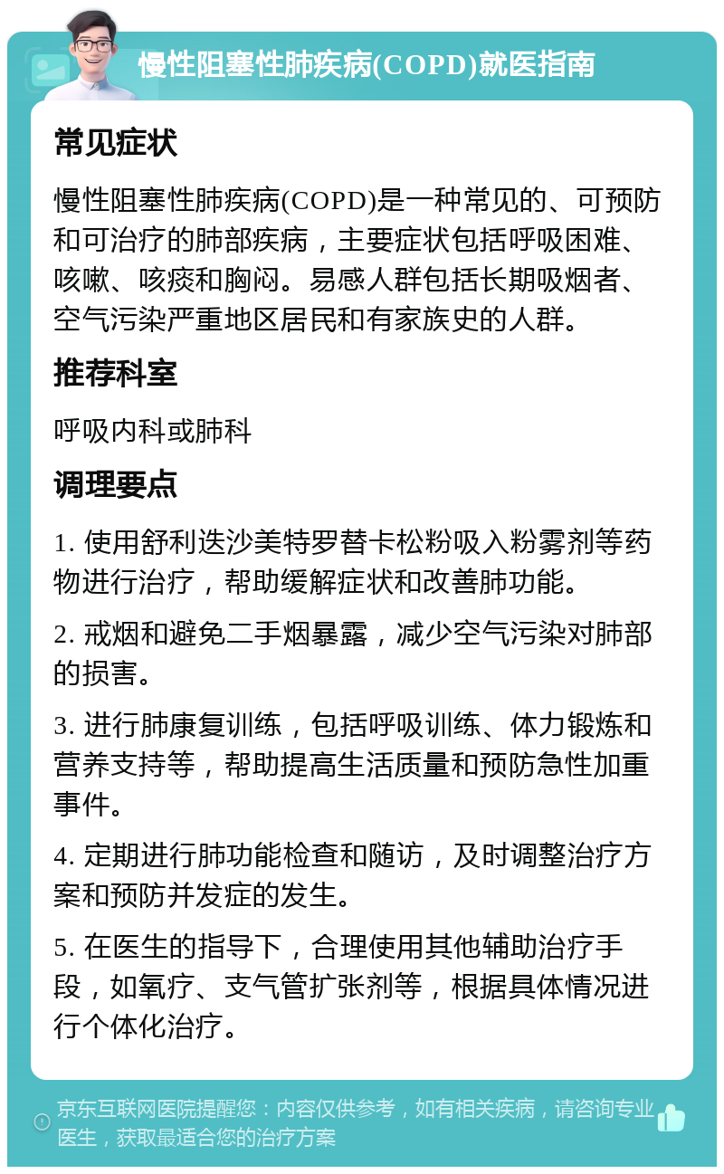 慢性阻塞性肺疾病(COPD)就医指南 常见症状 慢性阻塞性肺疾病(COPD)是一种常见的、可预防和可治疗的肺部疾病，主要症状包括呼吸困难、咳嗽、咳痰和胸闷。易感人群包括长期吸烟者、空气污染严重地区居民和有家族史的人群。 推荐科室 呼吸内科或肺科 调理要点 1. 使用舒利迭沙美特罗替卡松粉吸入粉雾剂等药物进行治疗，帮助缓解症状和改善肺功能。 2. 戒烟和避免二手烟暴露，减少空气污染对肺部的损害。 3. 进行肺康复训练，包括呼吸训练、体力锻炼和营养支持等，帮助提高生活质量和预防急性加重事件。 4. 定期进行肺功能检查和随访，及时调整治疗方案和预防并发症的发生。 5. 在医生的指导下，合理使用其他辅助治疗手段，如氧疗、支气管扩张剂等，根据具体情况进行个体化治疗。