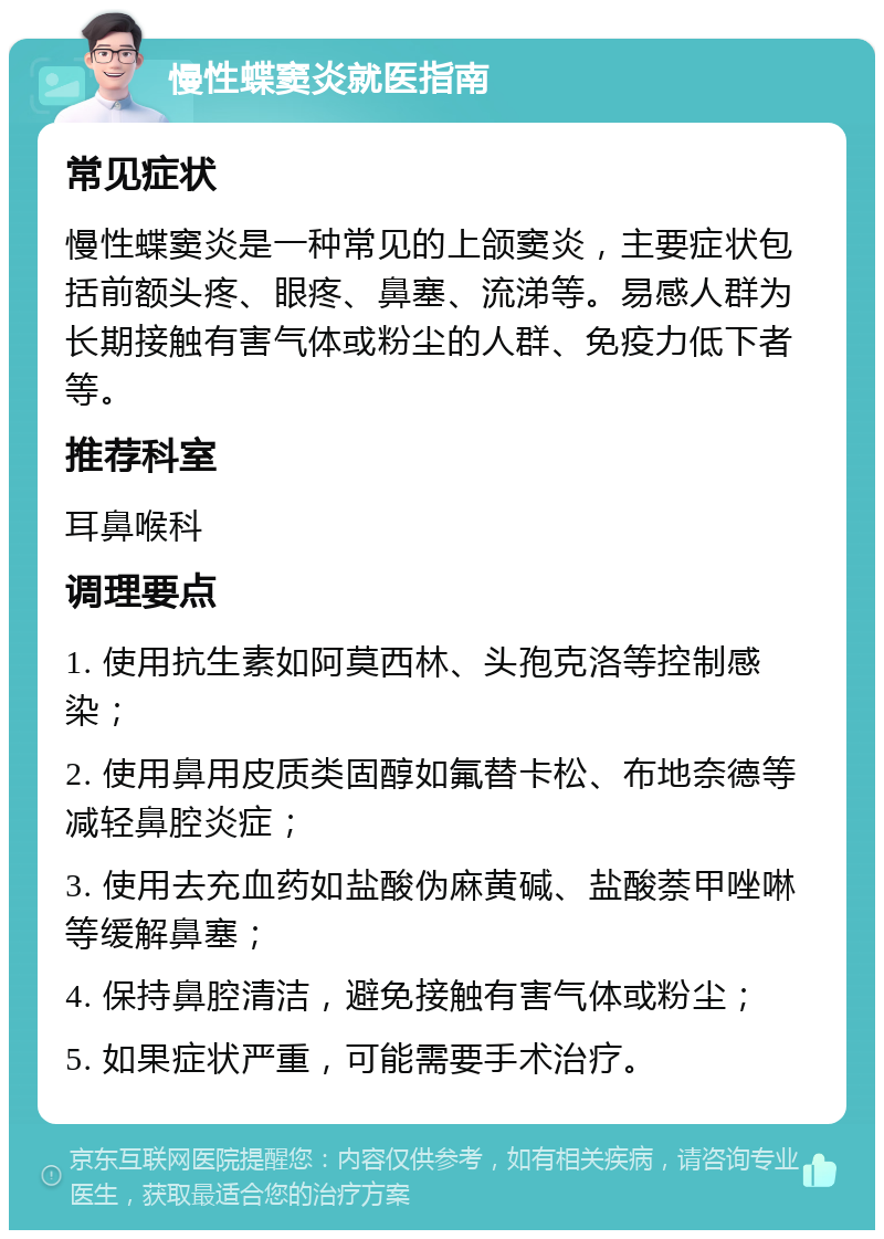 慢性蝶窦炎就医指南 常见症状 慢性蝶窦炎是一种常见的上颌窦炎，主要症状包括前额头疼、眼疼、鼻塞、流涕等。易感人群为长期接触有害气体或粉尘的人群、免疫力低下者等。 推荐科室 耳鼻喉科 调理要点 1. 使用抗生素如阿莫西林、头孢克洛等控制感染； 2. 使用鼻用皮质类固醇如氟替卡松、布地奈德等减轻鼻腔炎症； 3. 使用去充血药如盐酸伪麻黄碱、盐酸萘甲唑啉等缓解鼻塞； 4. 保持鼻腔清洁，避免接触有害气体或粉尘； 5. 如果症状严重，可能需要手术治疗。