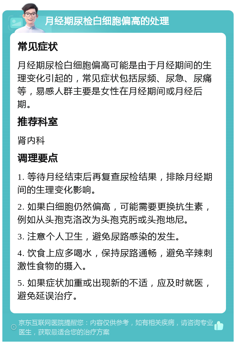 月经期尿检白细胞偏高的处理 常见症状 月经期尿检白细胞偏高可能是由于月经期间的生理变化引起的，常见症状包括尿频、尿急、尿痛等，易感人群主要是女性在月经期间或月经后期。 推荐科室 肾内科 调理要点 1. 等待月经结束后再复查尿检结果，排除月经期间的生理变化影响。 2. 如果白细胞仍然偏高，可能需要更换抗生素，例如从头孢克洛改为头孢克肟或头孢地尼。 3. 注意个人卫生，避免尿路感染的发生。 4. 饮食上应多喝水，保持尿路通畅，避免辛辣刺激性食物的摄入。 5. 如果症状加重或出现新的不适，应及时就医，避免延误治疗。