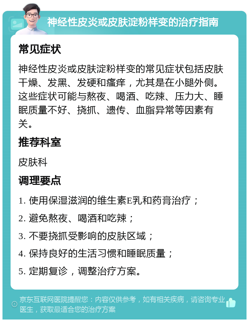 神经性皮炎或皮肤淀粉样变的治疗指南 常见症状 神经性皮炎或皮肤淀粉样变的常见症状包括皮肤干燥、发黑、发硬和瘙痒，尤其是在小腿外侧。这些症状可能与熬夜、喝酒、吃辣、压力大、睡眠质量不好、挠抓、遗传、血脂异常等因素有关。 推荐科室 皮肤科 调理要点 1. 使用保湿滋润的维生素E乳和药膏治疗； 2. 避免熬夜、喝酒和吃辣； 3. 不要挠抓受影响的皮肤区域； 4. 保持良好的生活习惯和睡眠质量； 5. 定期复诊，调整治疗方案。